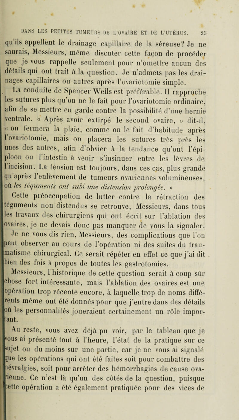 qu ils appellent le drainage capillaire de la séreuse? Je ne saurais, Messieurs, même discuter cette façon de procéder que je vous rappelle seulement pour n'omettre aucun des détails qui ont trait à la question. Je n'admets pas les drai¬ nages capillaires ou autres après l’ovariotomie simple. La conduite de Spencer Wells est préférable. Il rapproche les sutures plus qu’on ne le fait pour l'ovariotomie ordinaire, afin de se mettre en garde contre la possibilité d’une hernie ventrale. « Après avoir extirpé le second ovaire, » dit-il, « on fermera la plaie, comme on le fait d'habitude après 1 ovariotomie, mais on placera les sutures très près les unes des autres, afin d’obvier à la tendance qu’ont l’épi¬ ploon ou l’intestin à venir s’insinuer entre les lèvres de 1 incision. La tension est toujours, dans ces cas, plus grande Iii après l’enlèvement de tumeurs ovariennes volumineuses, ù les téguments ont subi une distension prolongée. » Cette préoccupation de lutter contre la rétraction des juments non distendus se retrouve, Messieurs, dans tous îs travaux des chirurgiens qui ont écrit sur l’ablation des vaires, je ne devais donc pas manquer de vous la signaler. Je ne vous dis rien, Messieurs, des complications que l’on eut observer au cours de l’opération ni des suites du trau- îatisme chirurgical. Ce serait répéter en effet ce que j’ai dit ien des lois a propos de toutes les gastrotomies. Messieurs, 1 historique de cette question serait à coup sur hose fort intéressante, mais l’ablation des ovaires est une pération trop récente encore, à laquelle trop de noms diffé- Bnts même ont été donnés pour que j’entre dans des détails ù les personnalités joueraient certainement un rôle impor- mt. Au reste, vous avez déjà pu voir, par le tableau que je ous ai présenté tout à l’heure, l’état de la pratique sur ce ujet ou du moins sur une partie, car je ne vous ai signalé ue les opérations qui ont été faites soit pour combattre des évralgies, soit pour arrêter des hémorrhagies de cause ova- ienne. Ce n'est là qu’un des côtés de la question, puisque ette opération a été également pratiquée pour des vices de