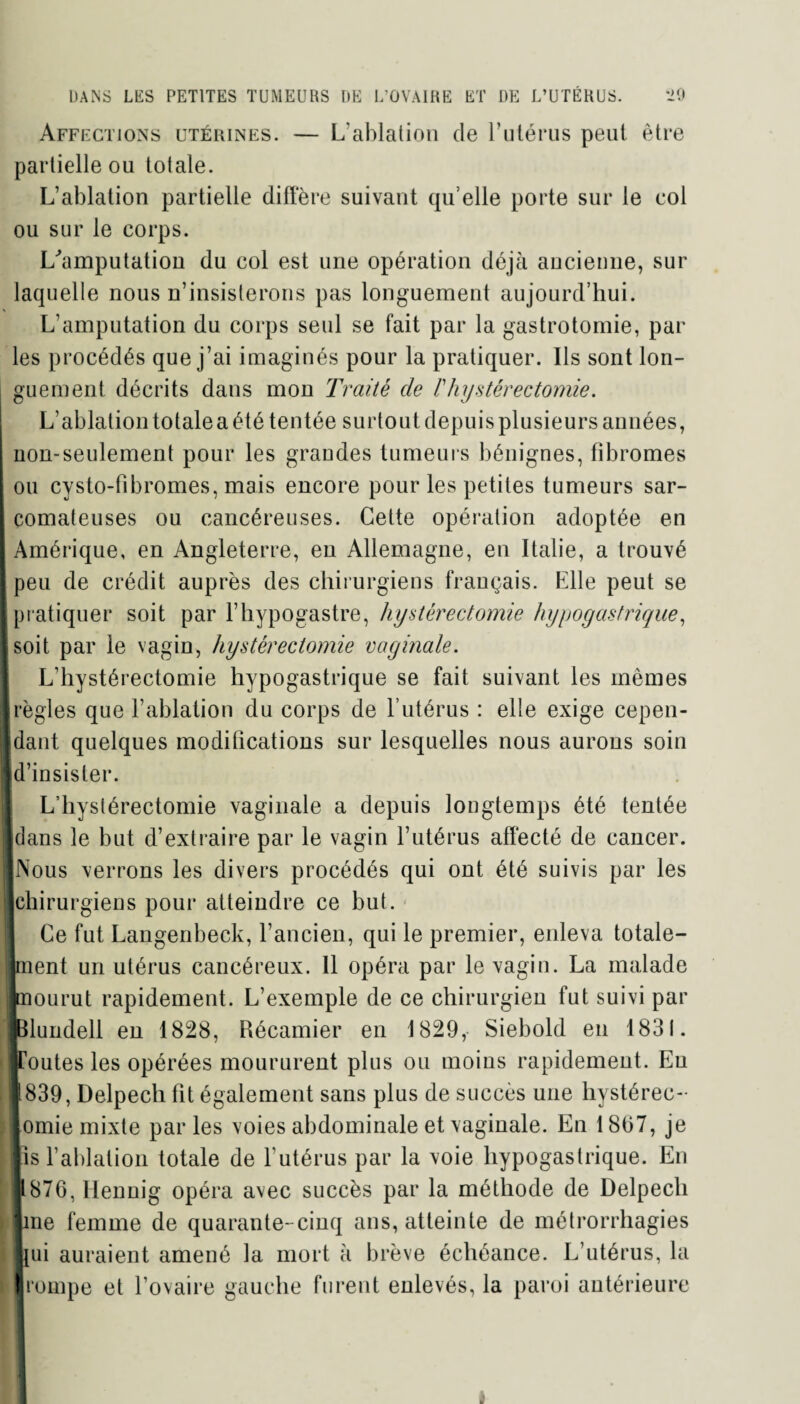 Affections utérines. — L’ablation de l’utérus peut être partielle ou totale. L’ablation partielle diffère suivant qu elle porte sur le col ou sur le corps. L'amputation du col est une opération déjà ancienne, sur laquelle nous n’insisterons pas longuement aujourd’hui. L’amputation du corps seul se fait par la gastrotomie, par les procédés que j’ai imaginés pour la pratiquer. Ils sont lon¬ guement décrits dans mon Traité de /’hystérectomie. L’ablation totale a été tentée surtout depuis plusieurs années, non-seulement pour les grandes tumeurs bénignes, fibromes ou cysto-fîbromes, mais encore pour les petites tumeurs sar¬ comateuses ou cancéreuses. Cette opération adoptée en I Amérique, en Angleterre, en Allemagne, en Italie, a trouvé peu de crédit auprès des chirurgiens français. Elle peut se I pratiquer soit par l’hypogastre, hystérectomie hypogastrique, [soit par le vagin, hystérectomie vaginale. L’hystérectomie hypogastrique se fait suivant les mêmes Irègles que l’ablation du corps de l’utérus : elle exige cepen- Jdant quelques modifications sur lesquelles nous aurons soin jd’insister. L’hystérectomie vaginale a depuis longtemps été tentée ■dans le but d’extraire par le vagin l’utérus affecté de cancer. ■Nous verrons les divers procédés qui ont été suivis par les ■chirurgiens pour atteindre ce but. I Ce fut Langenbeck, l’ancien, qui le premier, enleva totale¬ ment un utérus cancéreux. 11 opéra par le vagin. La malade Inourut rapidement. L’exemple de ce chirurgien fut suivi par JBlundell en 1828, Récamier en 1829, Siebold en 1831. ■Toutes les opérées moururent plus ou moins rapidement. Eu . 1839, Delpech fit également sans plus de succès une hystérec¬ tomie mixte par les voies abdominale et vaginale. En 18(37, je | lis l’ablation totale de l’utérus par la voie hypogastrique. En ■ 876, Hennig opéra avec succès par la méthode de Delpech line femme de quarante-cinq ans, atteinte de métrorrhagies lui auraient amené la mort à brève échéance. L’utérus, la i Irompe et l’ovaire gauche furent enlevés, la paroi antérieure