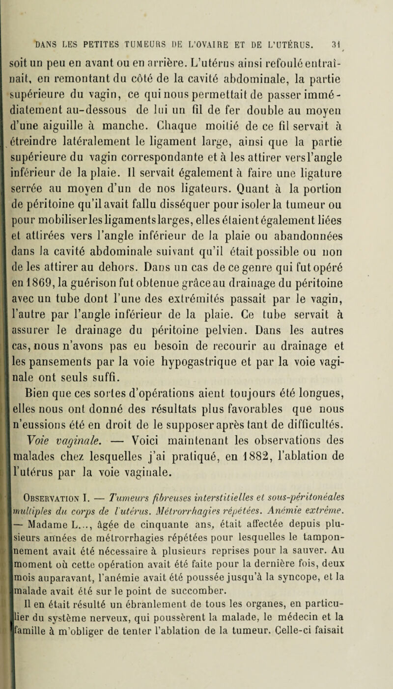 0 soit un peu en avant ou en arrière. L’utérus ainsi refoulé entraî¬ nait, en remontant du côté de la cavité abdominale, la partie supérieure du vagin, ce qui nous permettait de passer immé¬ diatement au-dessous de lui un fil de fer double au moyen d’une aiguille à manche. Chaque moilié de ce fil servait à étreindre latéralement le ligament large, ainsi que la partie supérieure du vagin correspondante et à les attirer versl’angle inférieur de la plaie. Il servait également à faire une ligature |3rrée au moyen d’un de nos ligateurs. Quant à la portion e péritoine qu’il avait fallu disséquer pour isoler la tumeur ou our mobiliser les ligaments larges, elles étaient également liées t attirées vers l’angle inférieur de Ja plaie ou abandonnées ans la cavité abdominale suivant qu’il était possible ou non e les attirer au dehors. Dans un cas de ce genre qui fut opéré n 1869, la guérison fut obtenue grâce au drainage du péritoine vec un tube dont l’une des extrémités passait par le vagin, autre par l’angle inférieur de la plaie. Ce tube servait à ssurer le drainage du péritoine pelvien. Dans les autres as, nous n’avons pas eu besoin de recourir au drainage et 3s pansements par la voie hypogastrique et par la voie vagi- ale ont seuls suffi. Bien que ces sortes d’opérations aient toujours été longues, lies nous ont donné des résultats plus favorables que nous t’eussions été en droit de le supposer après tant de difficultés. Voie vaginale. — Voici maintenant les observations des naïades chez lesquelles j’ai pratiqué, en 1882, l’ablation de 'utérus par la voie vaginale. Observation I. — Tumeurs fibreuses interstitielles et sous-péritonéales niltip/es du corps de l'utérus. Métrorrhagies répétées. Anémie extrême. - Madame L..., âgée de cinquante ans, était affectée depuis plu- ieurs années de métrorrhagies répétées pour lesquelles le tampon- ternent avait été nécessaire à plusieurs reprises pour la sauver. Au noment ou cette opération avait été faite pour la dernière fois, deux nois auparavant, l’anémie avait été poussée jusqu’à la syncope, et la naïade avait été sur le point de succomber. Il en était résulté un ébranlement de tous les organes, en particu- ier du système nerveux, qui poussèrent la malade, le médecin et la amille à m’obliger de tenler l’ablation de la tumeur. Celle-ci faisait