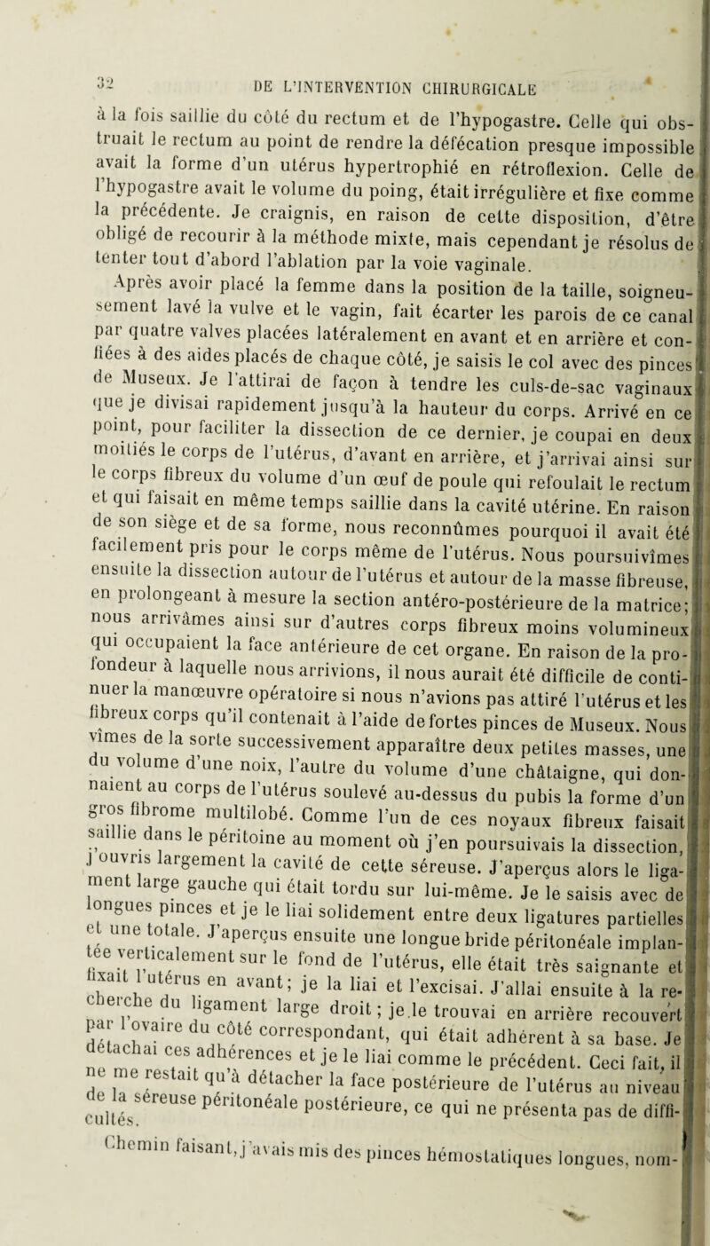 à la fois saillie du côté du rectum et de l’hypogastre. Celle qui obs- tiuait le rectum au point de rendre la défécation presque impossible avait la forme d’un utérus hypertrophié en rétroflexion. Celle de l’hypogastre avait le volume du poing, était irrégulière et fixe comme la précédente. Je craignis, en raison de cette disposition, d’être obligé de recourir à la méthode mixte, mais cependant je résolus de tenter tout d abord 1 ablation par la voie vaginale. J Après avoir placé la femme dans la position de la taille, soigneu-1 sement lavé la vulve et le vagin, fait écarter les parois de ce canal par quatre valves placées latéralement en avant et en arrière et con-1 liées à des aides placés de chaque côté, je saisis le col avec des pinces' de Museux. Je l’attirai de façon à tendre les culs-de-sac vaginaux* que je divisai rapidement jusqu’à la hauteur du corps. Arrivé en ce point, pour faciliter la dissection de ce dernier, je coupai en deux inouïes le corps de l’utérus, d’avant en arrière, et j’arrivai ainsi sur le corps fibreux du volume d’un œuf de poule qui refoulait le rectum et qui taisait en même temps saillie dans la cavité utérine. En raison e son siège et de sa forme, nous reconnûmes pourquoi il avait été facilement pris pour le corps même de l’utérus. Nous poursuivîmes ensuite la dissection autour de l’utérus et autour de la masse fibreuse, piolon0eant à mesure la section antéro-postérieure de la matrice; nous arrivâmes ainsi sur d’autres corps fibreux moins volumineux qui occupaient la face antérieure de cet organe. En raison de la pro- londeur à laquelle nous arrivions, il nous aurait été difficile de conti¬ nuer la manœuvre opératoire si nous n’avions pas attiré l’utérus et les fibreux corps qu’il contenait à l’aide de fortes pinces de Museux. Nous vîmes de la sorte successivement apparaître deux petites masses, une U/0 ume d «ne noix, l’autre du volume d’une châtaigne, qui don-, liaient au corps de l’utérus soulevé au-dessus du pubis la forme d’un gros fibrome multilobé. Comme l’un de ces noyaux fibreux faisait saillie dans le péritoine au moment où j’en poursuivais la dissection, .1 ouvris largement la cavité de cette séreuse. J’aperçus alors le liga¬ ment large gauche qui était tordu sur lui-même. Je le saisis avec de ongues pinces et je le liai solidement entre deux ligatures partielles Une,t.0lTe’ J aperç,,s ensuite une longue bride péritonéale implan¬ tée verticalement sur le fond de l’utérus, elle était très saignante et cîiprcb U,i 'r 611 avant’ Ie ,a lla‘ et l’excisai. J'allai ensuite à la re- U eiche du ligament large droit; je.le trouvai en arrière recouvert dé •'b'36 ,KÔté corresP°ndant- fini adhérent à sa base. Je ne me rP? et ^ le Hai comme le Précédent. Ceci fait, il d , . 6 ai qu à ^tacher la face postérieure de l’utérus au niveau cultes 86 Pét0néale Postérieure, ce qui ne présenta pas de diffi- ,:'lemin taisant, j’avais mis des pinces hémostatiques longues, nom-