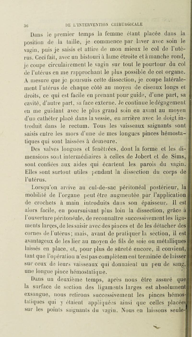 Dans ie premier temps la femme étant placée dans la position de la taille, je commence par laver avec soin le vamn, puis je saisis et attire de mon mieux le col de T uté¬ rus. Ceci fait, avec un bistouri à lame étroite et à manche rond, je coupe circulairement le vagin sur tout le pourtour du col de l’utérus en me rapprochant le plus possible de cet organe. A mesure que je poursuis cette dissection, je coupe latérale¬ ment l’utérus de chaque côté au moyen de ciseaux longs et droits, ce qui est facile en prenant pour guide, d’une part, sa cavité, d’autre part, sa face externe. Je continue le dégagement en me guidant avec le plus grand soin en avant au moyen d’un cathéter placé dans la vessie, en arrière avec le doigt in¬ troduit dans le rectum. Tous les vaisseaux saignants sont saisis entre les mors d’une de mes longues pinces hémosta¬ tiques qui sont laissées à demeure. Des valves longues et fenêtrées, dont la forme et les di¬ mensions sont intermédiaires à celles de Jobert et de Sims, sont confiées aux aides qui écartent les parois du vagin. Elles sont surtout utiles pendant la dissection du corps de l’utérus. Lorsqu’on arrive au cul-de-sac péritonéal postérieur, la mobilité de l’organe peut être augmentée par l’application de crochets à main introduits dans son épaisseur. 11 est alors facile, en poursuivant plus loin la dissection, grâce à l’ouverture péritonéale, de reconnaître successivement les liga¬ ments larges, de les saisir avec des pinces et de les détacher des cornes de l’utérus; mais, avant de pratiquer la section, il est avantageux de les lier au movèn de fds de soie ou métalliques laissés en place, et, pour plus de sûreté encore, il convient, tant que l’opération n’est pas complètem eut terminée de laisser sur ceux de leurs vaisseaux qui donnaient un peu de sang, une longue pince hémostatique. Dans un deuxième temps, après nous être assuré que la surface de section des ligaments larges est absolument exsangue, nous retirons successivement les pinces hémos¬ tatiques qui y étaient appliquées ainsi que celles placées sur les points saignants du vagin. Nous en laissons seule-