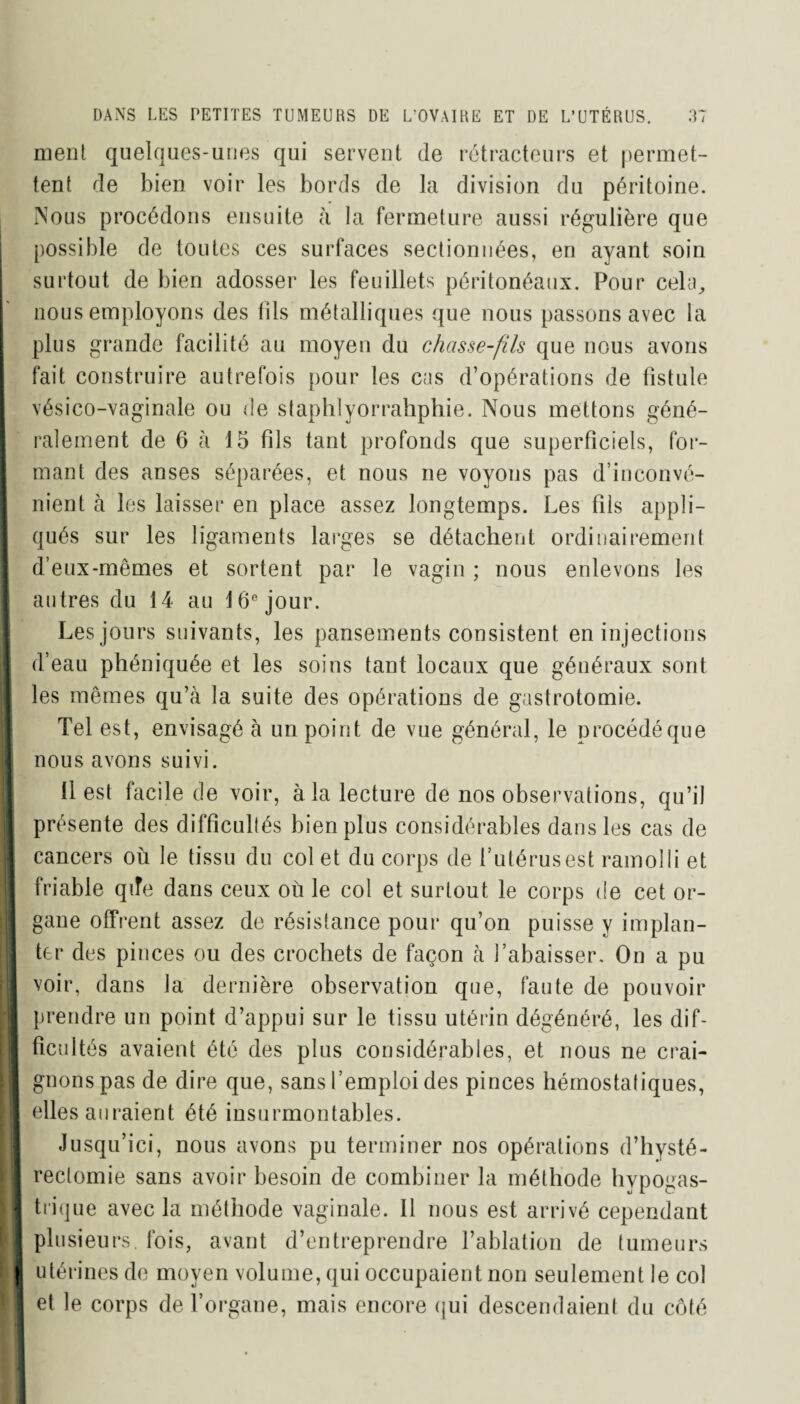 ment quelques-unes qui servent de rétracteurs et permet¬ tent de bien voir les bords de la division du péritoine. Nous procédons ensuite à la fermeture aussi régulière que possible de toutes ces surfaces sectionnées, en ayant soin surtout de bien adosser les feuillets péritonéaux. Pour cela, nous employons des fils métalliques que nous passons avec la plus grande facilité au moyen du chasse-fils que nous avons fait construire autrefois pour les cas d’opérations de fistule vésico-vaginale ou de staphlyorrahphie. Nous mettons géné¬ ralement de 6 à 15 fils tant profonds que superficiels, for¬ mant des anses séparées, et nous ne voyons pas d’inconvé- I nient à les laisser en place assez longtemps. Les fils appli¬ qués sur les ligaments larges se détachent ordinairement I d’eux-mêmes et sortent par le vagin ; nous enlevons les I autres du 14 au 16° jour. Les jours suivants, les pansements consistent en injections d’eau phéniquée et les soins tant locaux que généraux sont les mêmes qu’à la suite des opérations de gastrotomie. Tel est, envisagé à un point de vue général, le procédéque ■ nous avons suivi. 11 est facile de voir, à la lecture de nos observations, qu’il présente des difficultés bien plus considérables dans les cas de cancers où le tissu du col et du corps de l’utérus est ramolli et friable qiîe dans ceux où le col et surtout le corps de cet or¬ gane offrent assez de résistance pour qu’on puisse y implan¬ ter des pinces ou des crochets de façon à l’abaisser. On a pu voir, dans la dernière observation que, faute de pouvoir prendre un point d’appui sur le tissu utérin dégénéré, les dif¬ ficultés avaient été des plus considérables, et nous ne crai- gnonspas de dire que, sans l’emploi des pinces hémostatiques, elles auraient été insurmontables. Jusqu’ici, nous avons pu terminer nos opérations d’hysté¬ rectomie sans avoir besoin de combiner la méthode hvpogas- || trique avec la méthode vaginale. Il nous est arrivé cependant plusieurs, fois, avant d’entreprendre l’ablation de tumeurs p| utérines de moyen volume, qui occupaient non seulement le col II et le corps de l’organe, mais encore qui descendaient du côté