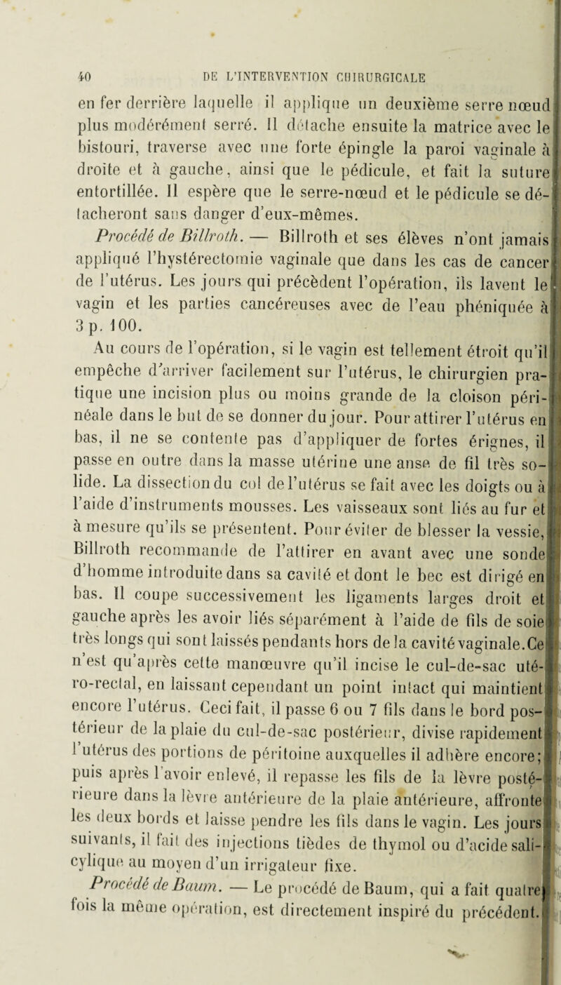 en fer derrière laquelle il applique un deuxième serre nœud plus modérément serré. Il détache ensuite la matrice avec le bistouri, traverse avec nue forte épingle la paroi vaginale à droite et à gauche, ainsi que le pédicule, et fait la suture entortillée. Il espère que le serre-nœud et le pédicule se dé¬ tacheront sans danger d’eux-mêmes. Procédé de Billroth.— Billroth et ses élèves n’ont jamais appliqué l’hystérectomie vaginale que dans les cas de cancer de l’utérus. Les jours qui précèdent l’opération, ils lavent le vagin et les parties cancéreuses avec de l’eau phéniquée à 3 p. 100. Au cours de l’opération, si le vagin est tellement étroit qu’il empêche d'arriver facilement sur l’utérus, le chirurgien pra¬ tique une incision plus ou moins grande de la cloison péri¬ néale dans le but de se donner du jour. Pour attirer l’utérus en bas, il ne se contente pas d’appliquer de fortes érignes, il passe en outre dans la masse utérine une anse de fil très so¬ lide. La dissection du col de l’utérus se fait avec les doigts ou à l’aide d’instruments mousses. Les vaisseaux sont liés au fur et à mesure qu ils se présentent. Pour éviter de blesser la vessie, Billroth recommande de l’attirer en avant avec une sonde d homme introduite dans sa cavité et dont le bec est dirigé en bas. 11 coupe successivement les ligaments larges droit et gauche après les avoir liés séparément à l’aide de fils de soie très longs qui sont laissés pendants hors de la cavité vaginale.Ce n est qu après cette manœuvre qu’il incise le cul-de-sac uté- ro-reclal, en laissant cependant un point intact qui maintient encore 1 utérus. Ceci fait, il passe 6 ou 7 fils dans le bord pos¬ térieur de la plaie du cul-de-sac postérieur, divise rapidement 1 utérus des portions de péritoine auxquelles il adhère encore; puis après 1 avoir enlevé, il repasse les fils de la lèvre posté- lieure dans la lèvre antérieure de la plaie antérieure, affronte les deux bords et laisse pendre les fils dans le vagin. Les jours suivants, il fait des injections tièdes de thymol ou d’acide sali- cylique au moyen d’un irrigaleur fixe. 5 Procédé de Boum. — Le procédé deBaum, qui a fait quatre fois la même opération, est directement inspiré du précédent. ?