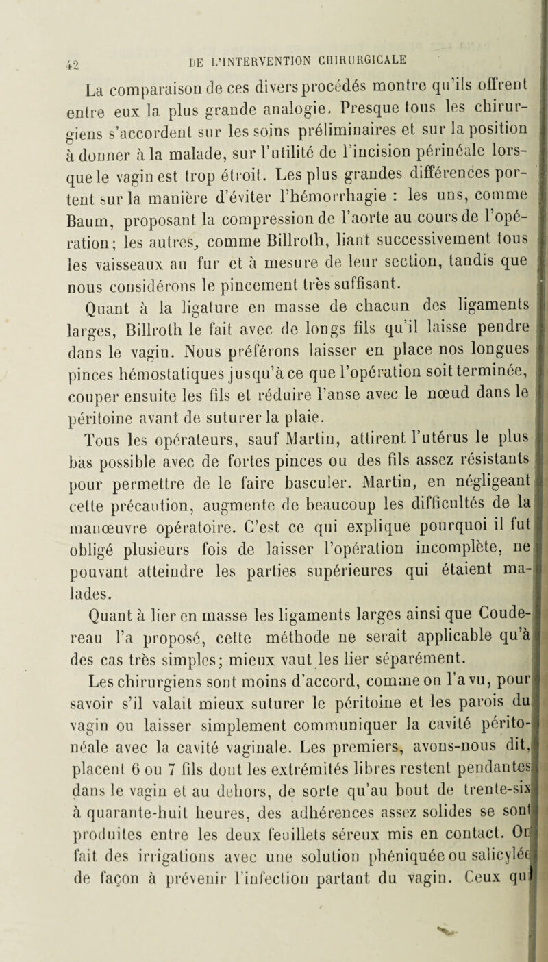 La comparaison de ces divers procédés montre qu ils offrent entre eux la plus grande analogie. Presque tous les chirur¬ giens s’accordent sur les soins préliminaires et sur la position à donner à la malade, sur l’utilité de l’incision périnéale lors¬ que le vagin est trop étroit. Les plus grandes différences por¬ tent sur la manière d’éviter l’hémorrhagie : les uns, comme Baum, proposant la compression de l’aorte au cours de l’opé¬ ration; les autres,, comme Billroth, liant successivement tous les vaisseaux au fur et à mesure de leur section, tandis que nous considérons le pincement très suffisant. Quant à la ligature en masse de chacun des ligaments larges, Billroth le fait avec de longs fils qu’il laisse pendre dans le vagin. Nous préférons laisser en place nos longues pinces hémostatiques jusqu’à ce que l’opération soit terminée, couper ensuite les fils et réduire l’anse avec le nœud dans le péritoine avant de suturer la plaie. Tous les opérateurs, sauf Martin, attirent l’utérus le plus bas possible avec de fortes pinces ou des fils assez résistants pour permettre de le faire basculer. Martin, en négligeant cette précaution, augmente de beaucoup les difficultés de la manœuvre opératoire. C’est ce qui explique pourquoi il fut obligé plusieurs fois de laisser l’opération incomplète, ne pouvant atteindre les parties supérieures qui étaient ma¬ lades. Quant à lier en masse les ligaments larges ainsi que Coude- reau l’a proposé, cette méthode ne serait applicable qu’à des cas très simples; mieux vaut les lier séparément. Les chirurgiens sont moins d’accord, comme on l’a vu, pour savoir s’il valait mieux suturer le péritoine et les parois du vagin ou laisser simplement communiquer la cavité périto¬ néale avec la cavité vaginale. Les premiers, avons-nous dit, placent 6 ou 7 fils dont les extrémités libres restent pendantes dans le vagin et au dehors, de sorte qu’au bout de trente-six à quarante-huit heures, des adhérences assez solides se soril produites entre les deux feuillets séreux mis en contact. Or fait des irrigations avec une solution phéniquée ou saiicyléf de façon à prévenir l’infection partant du vagin. Ceux qu