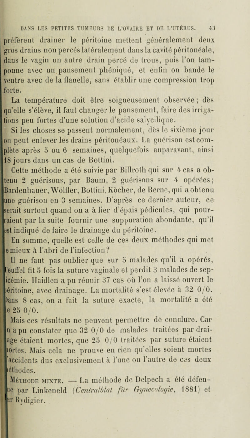 préfèrent drainer le péritoine mettent généralement deux gros drains non percés latéralement dans la cavité péritonéale, dans le vagin un autre drain percé de trous, puis l’on tam¬ ponne avec un pansement phéniqué, et enfin on bande le ventre avec de la flanelle, sans établir une compression trop forte. La température doit être soigneusement observée ; dès ! qu’elle s’élève, il faut changer le pansement, faire des irriga- I lions peu fortes d’une solution d’acide salycilique. Si les choses se passent normalement, dès le sixième jour Ion peut enlever les drains péritonéaux. La guérison estcom- jplète après 5 ou 6 semaines, quelquefois auparavant, ainsi ji8 jours dans un cas de Bottini. Cette méthode a été suivie par Billroth qui sur 4 cas a ob- ftenu 2 guérisons, par Baum, 2 guérisons sur 4 opérées; IBardenhauer, Wôlfler, Bottini. Kôcher, de Berne, qui a obtenu ■une guérison en 3 semaines. D’après ce dernier auteur, ce ■serait surtout quand on a à lier d’épais pédicules, qui pour¬ raient par la suite fournir une suppuration abondante, qu’il lest indiqué de faire le drainage du péritoine. En somme, quelle est celle de ces deux méthodes qui met le mieux à l’abri de l’infection? 11 ne faut pas oublier que sur 5 malades qu’il a opérés, freuffel fit 5 fois la suture vaginale et perdit 3 malades de sep- i # jicémie. Haidlen a pu réunir 37 cas où l’on a laissé ouvert le péritoine, avec drainage. La mortalité s’est élevée à 32 0/0. Dans 8 cas, on a fait la suture exacte, la mortalité a été le 25 0/0. il Mais ces résultats ne peuvent permettre de conclure. Car n a pu constater que 32 0/0 de malades traitées par drai¬ nage étaient mortes, que 25 0/0 traitées par suture étaient ■aortes. Mais cela ne prouve en rien qu’elles soient mortes ) I accidents dus exclusivement à l’une ou l’autre de ces deux léthodes. 1 I Méthode mixte. — La méthode de Delpech a été défen¬ de par Linkeneld (Centralblat fur Gynécologie, 1881) et |ar Rydigier.