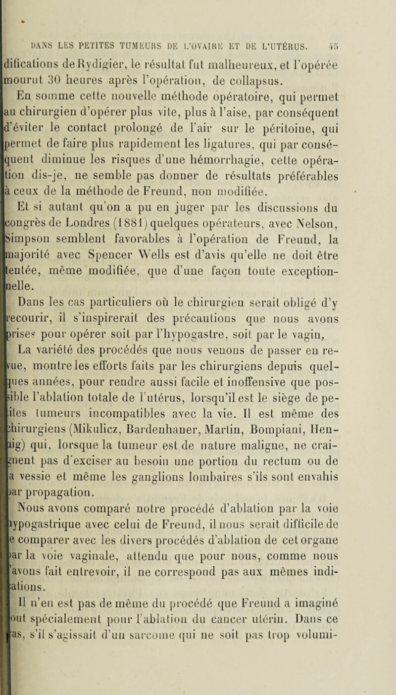 f M fi» DANS LES PETITES TUMEURS DE L’OVAIRE ET DE L’UTÉRUS. difications deRydigier, le résultat fut malheureux, et l’opérée Imourut 30 heures après l’opération, de collapsus. Eu somme cette nouvelle méthode opératoire, qui permet lau chirurgien d’opérer plus vite, plus à l’aise, par conséquent ■d’éviter le contact prolongé de l’air sur le péritoine, qui ■permet de faire plus rapidement les ligatures, qui par consé¬ quent diminue les risques d’une hémorrhagie, cette opéra¬ tion dis-je, ne semble pas donner de résultats préférables là ceux de la méthode de Freund, non modifiée. Et si autant qu’on a pu en juger par les discussions du ■congrès de Londres (1881) quelques opérateurs, avec Nelson, ■Simpson semblent favorables à l’opération de Freund, la majorité avec Spencer Wells est d’avis qu’elle ne doit être ■tentée, même modifiée, que d’une façon toute exception- lielle. I Dans les cas particuliers où le chirurgien serait obligé d’y ■recourir, il s’inspirerait des précautions que nous avons ■prises pour opérer soit par l’hypogastre, soit parle vagin, La variété des procédés que nous venons de passer en re¬ çue, montre les efforts faits par les chirurgiens depuis quel¬ ques années, pour rendre aussi facile et inoffensive que pos¬ sible l’ablation totale de l’utérus, lorsqu’il est le siège de pe- liites tumeurs incompatibles avec la vie. Il est même des chirurgiens (Mikulicz, Bardenhaner, Martin, Bompiani, lïen- fcig) qui, lorsque la tumeur est de nature maligne, ne crai¬ gnent pas d’exciser au besoin une portion du rectum ou de a vessie et même les ganglions lombaires s’ils sont envahis par propagation. Nous avons comparé notre procédé d’ablation par la voie hypogastrique avec celui de Freund, il nous serait difficile de je comparer avec les divers procédés d’ablation de cet organe [>ar la voie vaginale, attendu que pour nous, comme nous lavons fait entrevoir, il ne correspond pas aux mêmes indi¬ cations. J 11 n’en est pas de même du procédé que Freund a imaginé huit spécialement pour l’ablation du cancer utérin. Dans ce las, s’il s’agissait d’un sarcome qui ne soit pas trop volumi-