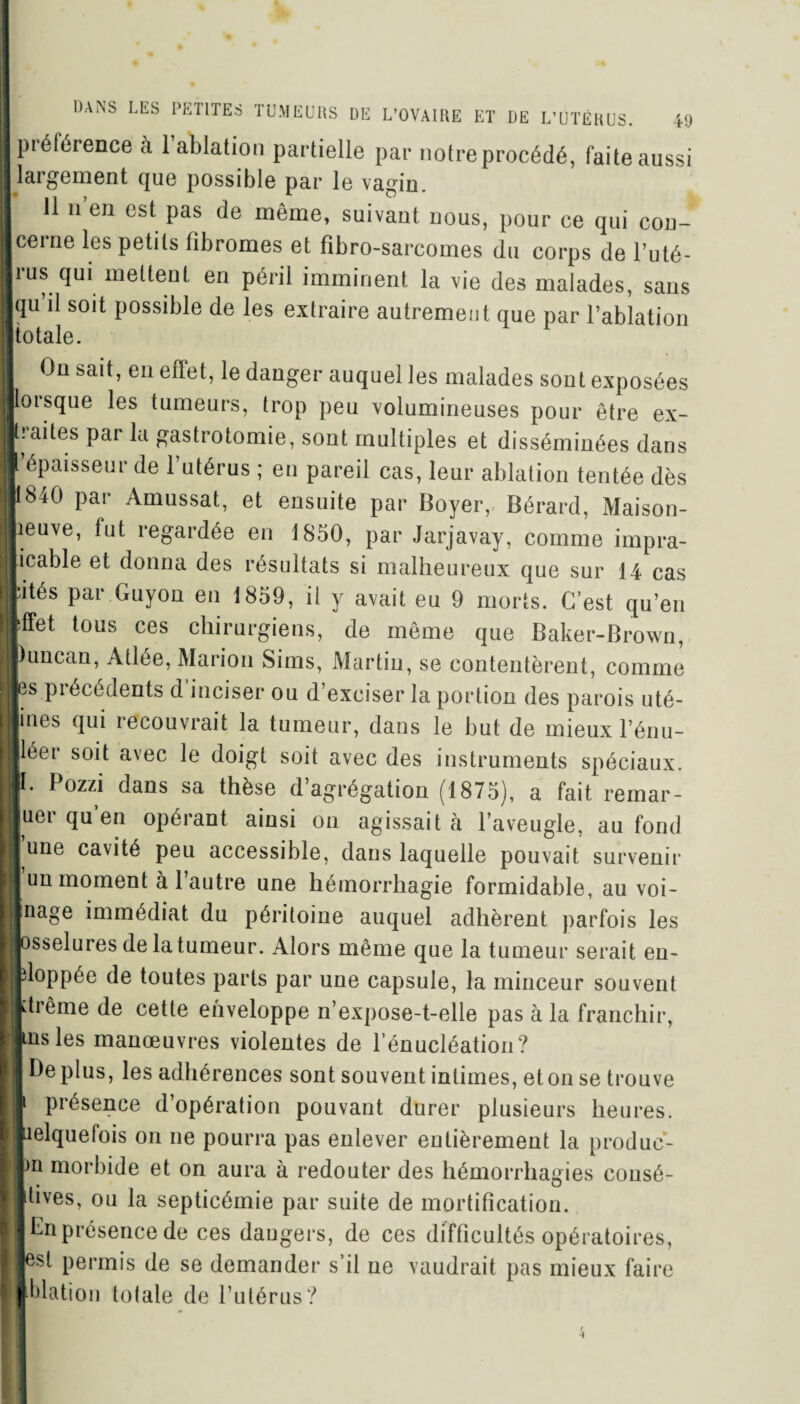 piéférence a 1 ablation partielle par notreprocédé, faite aussi I largement que possible par le vagin. I 11 n’en est pas de même, suivant nous, pour ce qui cou- Icerne les petits libromes et fibro-sarcomes du corps de l’uté- Irus qui mettent en péril imminent la vie des malades, sans Jqu’il soit possible de les extraire autrement que par l’ablation ■totale. 1 On sait, en effet, le danger auquel les malades sont exposées lorsque les tumeurs, trop peu volumineuses pour être ex¬ traites par la gastrotomie, sont multiples et disséminées dans I épaisseur de l’utérus ; eu pareil cas, leur ablation tentée dès 11840 par Amussat, et ensuite par Boyer, Bérard, Maison- lieuve, fut regardée en 1850, par Jarjavay, comme impra¬ ticable et donna des résultats si malheureux que sur 14 cas Ifités par Guyon en 1859, il y avait eu 9 morts. C’est qu’en |ffet tous ces chirurgiens, de même que Baker-Brown, jluncan, Atlée, Marion Sims, Martin, se contentèrent, comme Ibs précédents d inciser ou d’exciser la portion des parois uté- j ines qui recouvrait la tumeur, dans le but de mieux l’énu- I léer soit avec le doigt soit avec des instruments spéciaux. |I. Pozzi dans sa thèse d’agrégation (1875), a fait remar- ■uer qu en opérant ainsi on agissait à l’aveugle, au fond ■ une cavité peu accessible, dans laquelle pouvait survenir I un moment à l’autre une hémorrhagie formidable, au voi- IJInage immédiat du péritoine auquel adhèrent parfois les Bosselures de la tumeur. Alors même que la tumeur serait en- | fcloppée de toutes parts par une capsule, la minceur souvent ■rtrême de cette enveloppe n’expose-t-elle pas à la franchir, Buis les manœuvres violentes de l'énucléation? H Déplus, les adhérences sont souvent intimes, et on se trouve IJI présence d’opération pouvant durer plusieurs heures. Iielquelois on ne pourra pas enlever entièrement la produc- )n morbide et on aura à redouter des hémorrhagies consé- 4ives, ou la septicémie par suite de mortification. En présence de ces dangers, de ces difficultés opératoires, esl permis de se demander s’il ne vaudrait pas mieux faire |ldation totale de l’utérus?