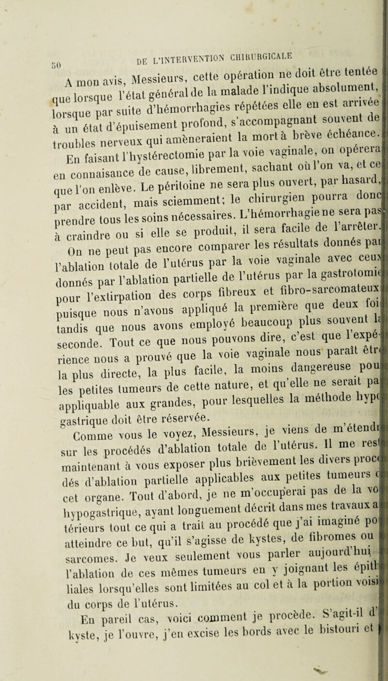 A mou avis, Messieurs, cette opération ne doit être tentée (1ue lorsque l’état général de la malade l’indique absolument lorsque par suite d’hémorrhagies répétées elle en est arrivé à un état d’épuisement profond, s’accompagnant souvent de troubles nerveux qui amèneraient la mort à brève échéance. En faisant l’hystérectomie par la voie vaginale, on opéieia en^onnaisauce de cause, librement, sachant oùl’on^ «,ue l'on enlève. Le péritoine ne sera plus ouvert, par hasaid, ,!ar accident, mais sciemment; le chirurgien pourra donc prendre tous les soins nécessaires. L’hémorrhagie ne sera. pas) à craindre ou si elle se produit, il sera facile de 1 arrêter. On ne peut pas encore comparer les résultats donnés pat l’ablation totale de l’utérus par la voie vaginale avec ceu donnés par l’ablation partielle de l’utérus par la gastiolom pour l’extirpation des corps fibreux et fibro-sarcomateux puisque nous n’avons appliqué la première que deux foi tandis que nous avons employé beaucoup plus souvent 1< seconde Tont ce ,«« no» «.on-ons dire c'est ,»e 1 exp ■ rience nous a prouvé que la voie vaginale nous parait etn lapins directe, la plus facile, la moins dangereuse pou les petites tumeurs de cette nature, et qu elle ne serait pa appliquable aux grandes, pour lesquelles la méthode hypd gastrique doit être réservée. # ,J ' Comme vous le voyez, Messieurs, je viens de m etendi sur les procédés d’ablation totale de l’utérus. 11 me res maintenant à vous exposer plus brièvement les divers proc dés d’ablation partielle applicables aux petites tumeurs c cet organe. Tout d’abord, je ne m’occuperai pas de la vo hypogastrique, ayant longuement décrit dans mes travaux a térieurs tout ce qui a trait au procédé que j’ai imaginé po atteindre ce but, qu’il s’agisse de kystes, de fibromes ou sarcomes. Je veux seulement vous parler aujourd lmi l’ablation de ces mêmes tumeurs en y joignant les épittj Haies lorsqu’elles sont limitées au col et à la poition vois! du corps de l’utérus. • u j’Ii Eu pareil cas, voici comment je procède. S agit-il a|l kyste, je l’ouvre, j’en excise les bords avec le bistouri et If