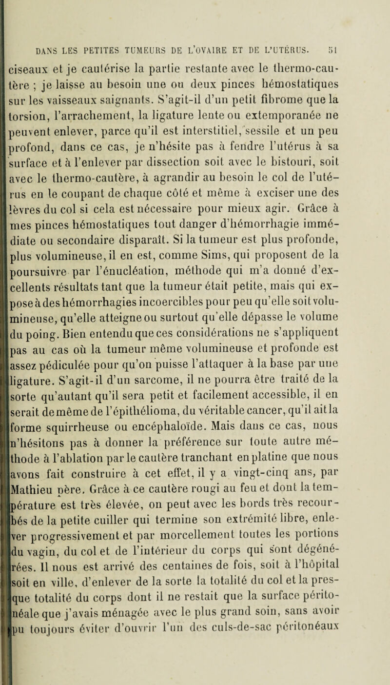 I ciseaux et je caulérise la partie restante avec le thermo-cau- 11ère ; je laisse au besoin une ou deux pinces hémostatiques ! sur les vaisseaux saignants. S’agit-il d’un petit fibrome que la I torsion, l’arrachement, la ligature lente ou extemporanée 11e [peuvent enlever, parce qu’il est interstitiel, sessile et un peu [profond, dans ce cas, je n’hésite pas à fendre l’utérus à sa « surface et à l’enlever par dissection soit avec le bistouri, soit [avec le thermo-cautère, à agrandir au besoin le col de l’uté- |rus en le coupant de chaque côté et même à exciser une des [lèvres du col si cela est nécessaire pour mieux agir. Grâce à [mes pinces hémostatiques tout danger d’hémorrhagie immé- [ diate ou secondaire disparaît. Si la tumeur est plus profonde, | plus volumineuse, il en est, comme Sims, qui proposent de la [poursuivre par l’énucléation, méthode qui m’a donné d’ex- I] cellents résultats tant que la tumeur était petite, mais qui ex- [poseàdeshémorrhagies incoercibles pour peu qu’elle soit volu- II mineuse, qu’elle atteigne ou surtout qu’elle dépasse le volume [du poing. Bien entendu que ces considérations ne s’appliquent [pas au cas où la tumeur même volumineuse et profonde est [lassez pédiculée pour qu’on puisse l’attaquer à la base par une «ligature. S’agit-il d’un sarcome, il ne pourra être traité de la [[sorte qu’autant qu’il sera petit et facilement accessible, il en [[serait, de même de l’épithélioma, du véritable cancer, qu’il ait la [[forme squirrheuse ou encéphaloïde. Mais daus ce cas, nous ■n’hésitons pas à donner la préférence sur toute autre mé- I thode à l’ablation par le cautère tranchant en platine que nous l avons fait construire à cet effet, il y a vingt-cinq ans, par [ Mathieu père. Grâce à ce cautère rougi au feu et dont latem- Bpérature est très élevée, on peut avec les bords très recour- Ijbés de la petite cuiller qui termine son extrémité libre, enle- [|ver progressivement et par morcellement toutes les portions 11du vagin, du col et de l’intérieur du corps qui sont dégéné- Hrées. 11 nous est arrivé des centaines de fois, soit à l’hôpital ■ [soit en ville, d’enlever de la sorte la totalité du col et la pres- i jque totalité du corps dont il ne restait que la surface périto- Mnéale que j’avais ménagée avec le plus grand soin, sans avoir llpu toujours éviter d’ouvrir l’un des culs-de-sac péritonéaux