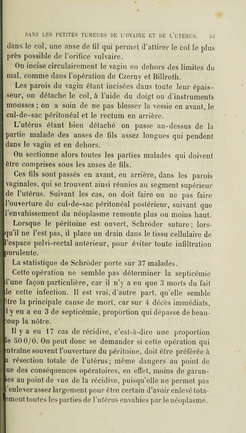 dans le col, une anse de fil qui permet d’attirer le col le plus près possible de l oriüce vulvaire. On incise circulairement. le vagin en dehors des limites du mal, comme dans l’opération de Czerny et Billroth. Les parois du vagin étant incisées dans toute leur épais¬ seur, on détache le col, à laide du doigt ou d’instruments mousses ; on a soin de ne pas blesser la vessie en avant, le cul-de-sac péritonéal et le rectum en arrière. L’utérus étant bien détaché on passe au-dessus de la partie malade des anses de fils assez longues qui pendent dans le vagin et en dehors. On sectionne alors toutes les parties malades qui doivent être comprises sous les anses de fils. Ces fils sont passés en avant, en arrière, dans les parois vaginales, qui se trouvent ainsi réunies au segment supérieur de l’utérus. Suivant les cas, on doit faire ou ne pas faire l’ouverture du cul-de-sac péritonéal postérieur, suivant que l’envahissement du néoplasme remonte plus ou moins haut. Lorsque le péritoine est ouvert, Schrôder suture; lors¬ qu’il ne l’est pas, il place un drain dans le tissu cellulaire de l’espace pelvi-rectal antérieur, pour éviter toute infiltration purulente. La statistique de Schrôder porte sur 37 malades. Cette opération ne semble pas déterminer la septicémie if ne façon particulière, car il n’y a eu que 3 morts du fait le cette infection. Il est vrai, d’autre part, qu’elle semble -tre la principale cause de mort, car sur 4 décès immédiats, l y en a eu 3 de septicémie, proportion qui dépasse de beau¬ coup la nôtre. Il y a eu 17 cas de récidive, c’est-à-dire une proportion le 50 0/0. On peut doue se demander si cette opération qui intraîne souvent l’ouverture du péritoine, doit être préférée à a résection totale de l’utérus; même dangers au point de ue des conséquences opératoires, en effet, moins de garan¬ tes au point de vue de la récidive, puisqu’elle ne permet pas ’enlever assez largement pour être certain d’avoir enlevé tota- ement toutes les parties de l’utérus envahies par le néoplasme.