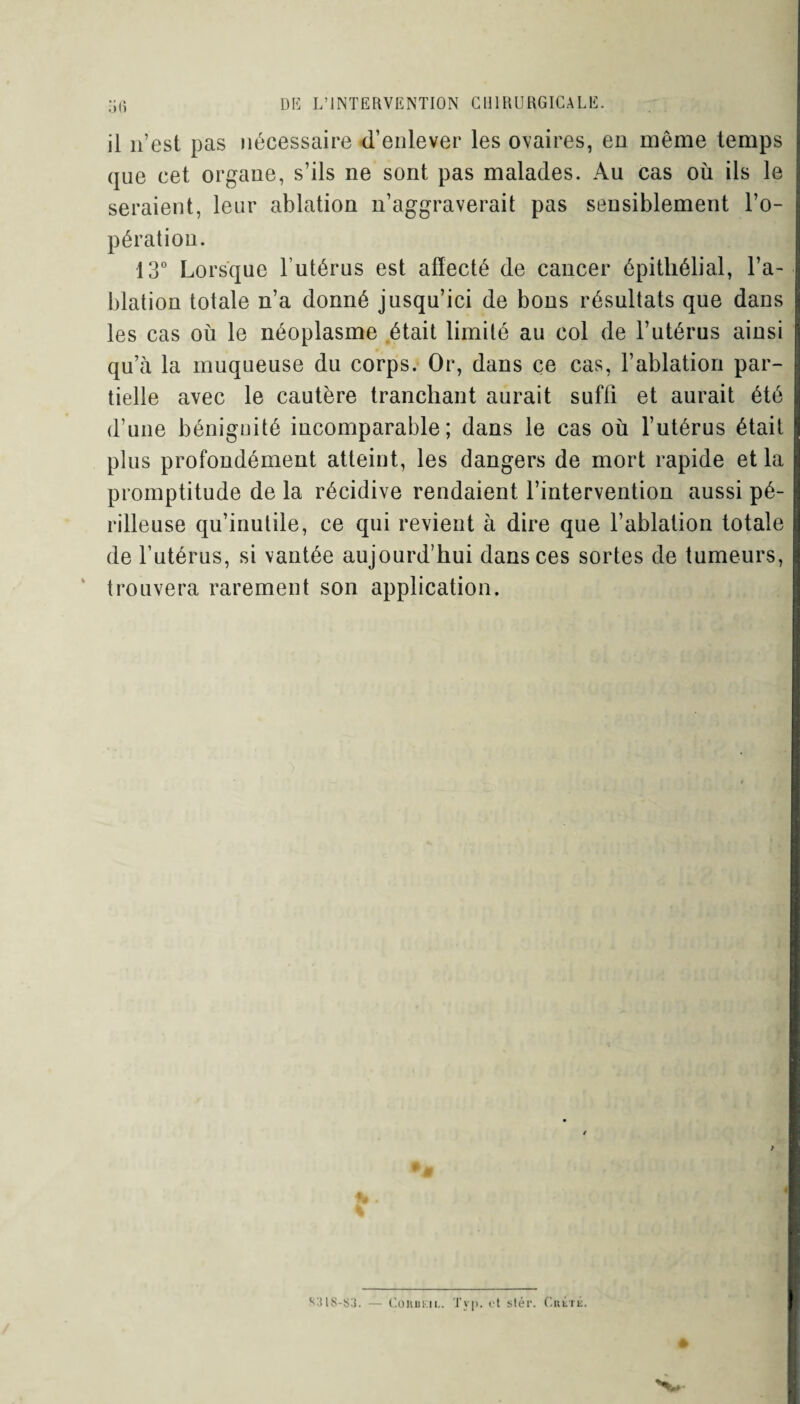 il n’est pas nécessaire d’enlever les ovaires, en même temps que cet organe, s’ils ne sont pas malades. Au cas où ils le seraient, leur ablation n’aggraverait pas sensiblement l’o- pération. 13° Lorsque l’utérus est affecté de cancer épithélial, l’a¬ blation totale n’a donné jusqu’ici de bons résultats que dans les cas où le néoplasme était limité au col de l’utérus ainsi qu’à la muqueuse du corps. Or, dans ce cas, l’ablation par¬ tielle avec le cautère tranchant aurait suffi et aurait été d’une bénignité incomparable; dans le cas où l’utérus était plus profondément atteint, les dangers de mort rapide et la promptitude de la récidive rendaient l’intervention aussi pé¬ rilleuse qu’inutile, ce qui revient à dire que l’ablation totale de l’utérus, si vantée aujourd’hui dans ces sortes de tumeurs, trouvera rarement son application. S31S-S3. — Corbkil. Tvp. et slér. Crétk.