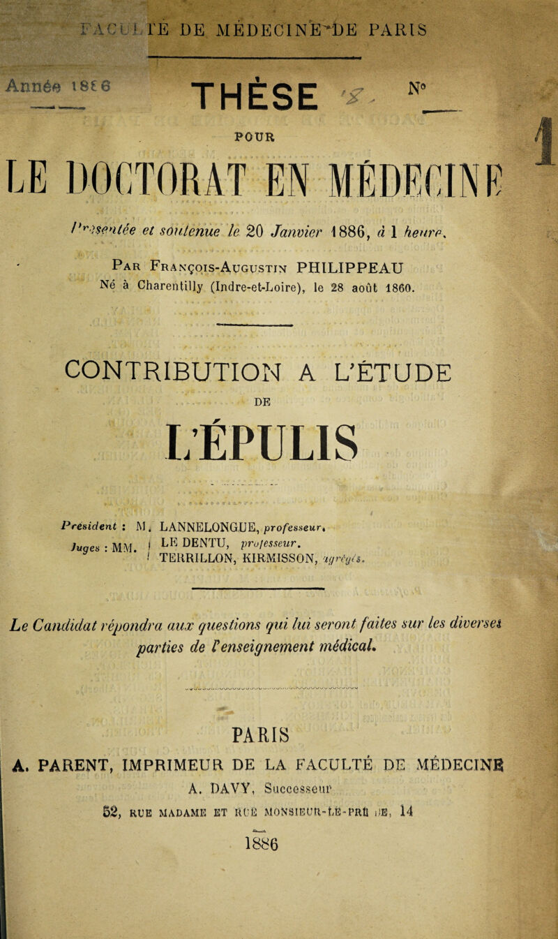 V- ME DE MEDECINE'’!)E PARIS Année tse 8 THÈSE N° POUR LE DOCTORAT EN MÉDECINE « t? i • i*-. * * *».•$ ' *'*•*«%-»• *> « ,• ' ’ ’ • • ' * ' ' -• ••'■ ... • • • T j? . ; . » 1 { .J S - * ,, , t ‘  ‘ Présentée et soutenue le 20 Janvier 1886, à 1 heure, Par François-Augustin PHILIPPEAU Né à Charentilly (Indre-et-Loire), le 28 août 1860. CONTRIBUTION A L’ÉTUDE DE L’ËPU LIS Président i M. LANNELONGUE, professeur, Juges • MM » LE DENTU, professeur. ! TERRILLON, KIRMISSON, agrégés. Le Candidat répondra aux questions qui lui seront faites sur les diverses parties de renseignement médical* PARIS A. PARENT, IMPRIMEUR DE LA FACULTÉ DE MÉDECINE A. DAVY, Successeur 52, RUE MADAME ET RUE MONSIEUR-LE-PRÛ DE, 14 1886