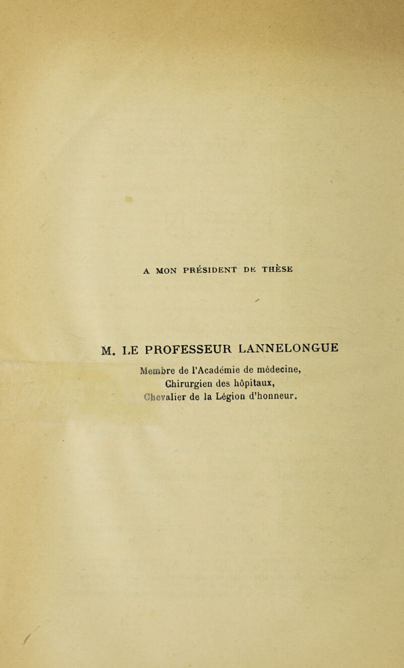 A MON PRÉSIDENT DE THESE ✓ M. LE PROFESSEUR LANNELONGUE Membre de l’Académie de médecine, Chirurgien des hôpitaux, Chevalier de la Légion d’honneur.