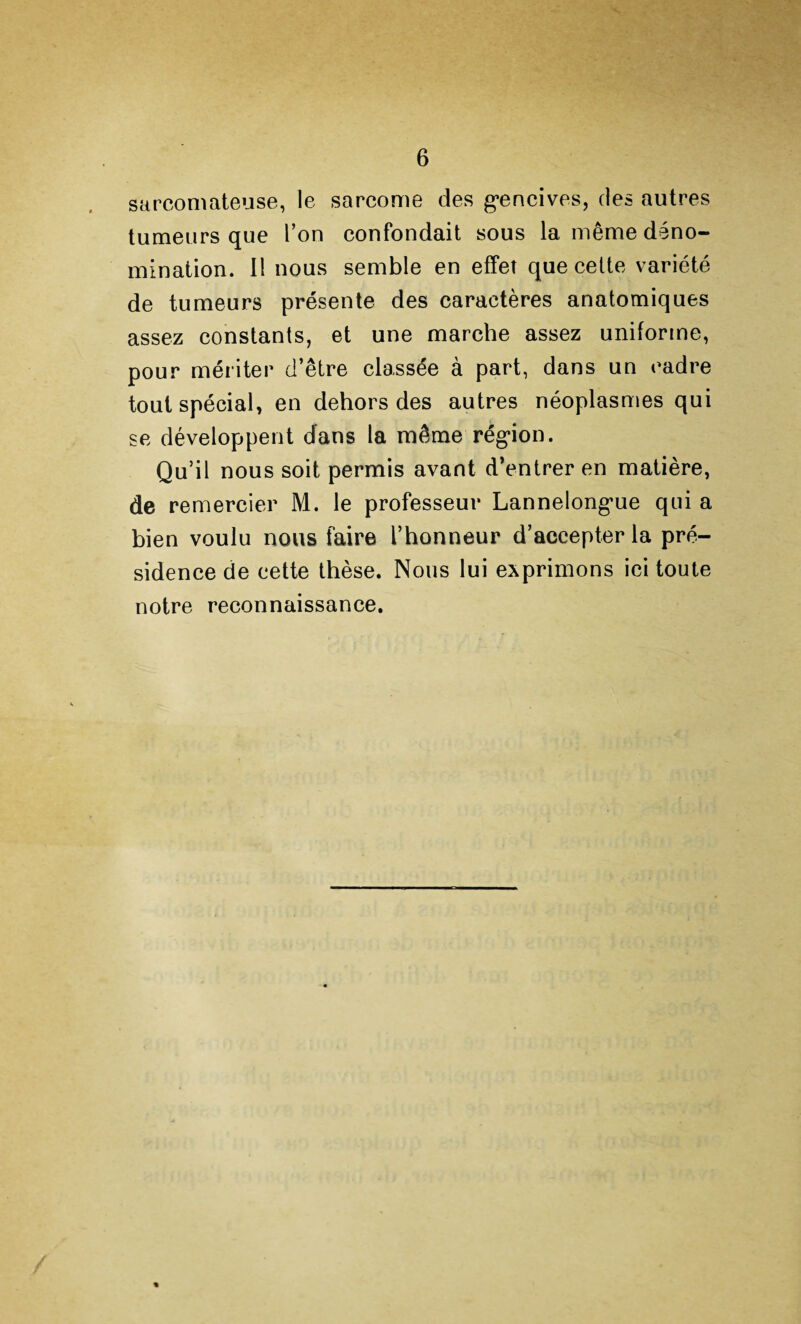 sarcomateuse, le sarcome des gencives, des autres tumeurs que Ton confondait sous la même déno¬ mination. 11 nous semble en effet que celte variété de tumeurs présente des caractères anatomiques assez constants, et une marche assez uniforme, pour mériter d’être classée à part, dans un cadre tout spécial, en dehors des autres néoplasmes qui se développent dans la même région. Qu’il nous soit permis avant d’entrer en matière, de remercier M. le professeur Lannelongue qui a bien voulu nous faire l’honneur d’accepter la pré¬ sidence de cette thèse. Nous lui exprimons ici toute notre reconnaissance. «