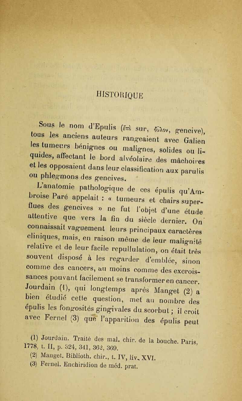 HISTORIQUE ou. le nom d’Epuhs (fe» SUr, a53L0Vf g.encive)j ous les ancien» auteurs rangeaient avec Galien les tumeurs bénignes ou malignes, solides ou li¬ quides, affectant le bord alvéolaire des mâchoires et les opposaient dans leur classification aux parulis ou phlegmons des gencives. G anatomie pathologique de ces épulis qu’Am- broise Paré appelait : « tumeurs et chairs super¬ flues des gencives » ne fut l’objet d’une étude attentive que vers la fin du siècle dernier. On' connaissait vaguement leurs principaux caractères cliniques, mais, en raison même de leur maligmté relative et de leur facile repullulation, on était très souvent disposé à les regarder d’emblée, sinon comme des cancers, au moins comme des excrois- sances pouvant facilement se transformer en cancer. Jourdain (1), qui longtemps après Manget (2) a bien étudié cette question, met au nombre des épulis les fongosités gingivales du scorbut ; il croit avec Fernel (3) que l’apparition des épulis peut (1) Jourdain. Traité des mal. chip, de la bouche Paris 1778, t. II, p. 824, 341, 362, 369. (2) Manget. Biblioth. chir., t. IV, livH XVI. (3) Fernel. Enchiridion de méd. prat.