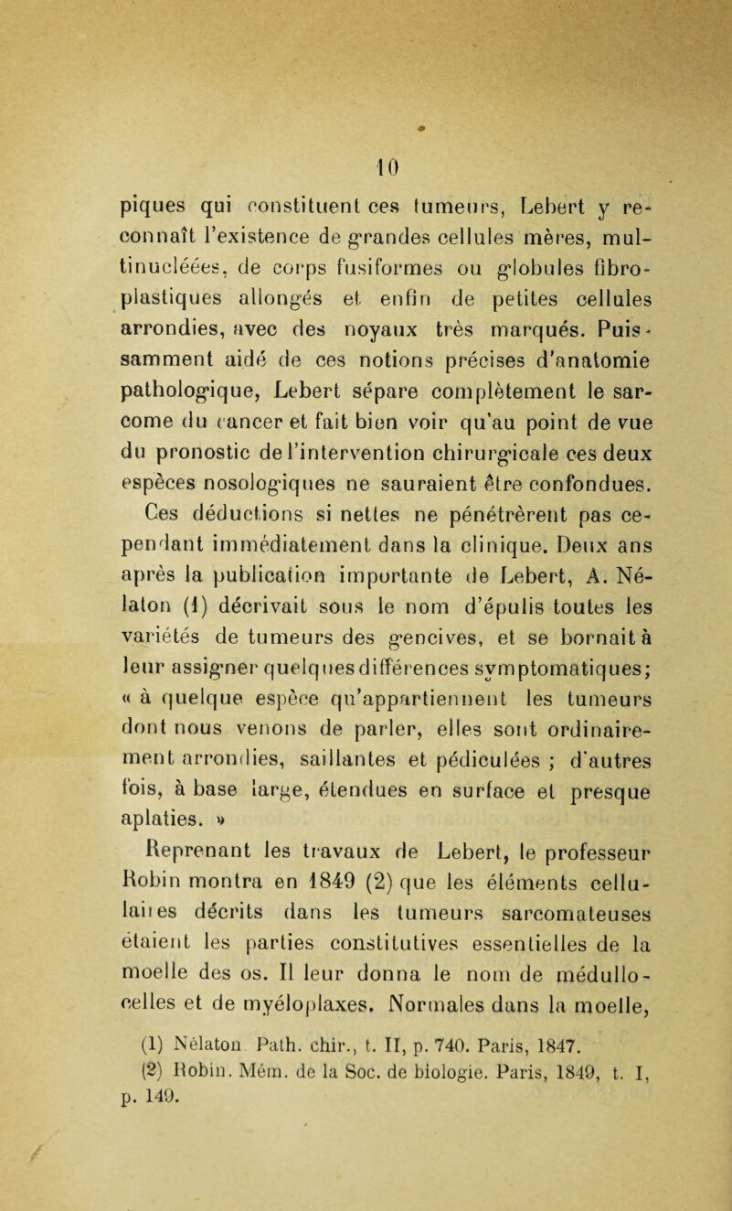 to piques qui constituent ces tumeurs, Lebert y re¬ connaît l’existence de grandes cellules mères, mul- tinucléées, de corps fusiformes ou globules fibro- plastiques allongés et enfin de petites cellules arrondies, avec des noyaux très marqués. Puis- samment aidé de ces notions précises d’anatomie pathologique, Lebert sépare complètement le sar¬ come du cancer et fait bien voir qu’au point de vue du pronostic de l’intervention chirurgicale ces deux espèces nosologiques ne sauraient être confondues. Ces déductions si nettes ne pénétrèrent pas ce¬ pendant immédiatement dans la clinique. Deux ans après la publication importante de Lebert, À. Né- Jalon (1) décrivait sous le nom d’épulis toutes les variétés de tumeurs des gencives, et se bornait à leur assigner quelques différences symptomatiques; « à quelque espèce qu’appartiennent les tumeurs dont nous venons de parler, elles sont ordinaire¬ ment arrondies, saillantes et pédiculées ; d’autres fois, à base large, étendues en surface et presque aplaties. » Reprenant les travaux de Lebert, le professeur Robin montra en 1849 (2) que les éléments cellu¬ laires décrits dans les tumeurs sarcomateuses étaient les parties constitutives essentielles de la moelle des os. Il leur donna le nom de médullo- celles et de myéloplaxes. Normales dans la moelle, (1) Nélaton Path. chir., t. II, p. 740. Paris, 1847. (2) Robin. Mém. de la Soc. de biologie. Paris, 1849, t. I, p. 149.