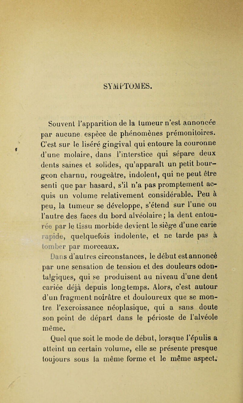 SYMPTOMES. Souvent l'apparition de la tumeur n’est annoncée par aucune espèce de phénomènes prémonitoires. C’est sur le liséré gingival qui entoure la couronne d’une molaire, dans l’interstice qui sépare deux dents saines et solides, qu’apparaît un petit bour¬ geon charnu, rougeâtre, indolent, qui ne peut être senti que par hasard, s’il n’a pas promptement ac¬ quis un volume relativement considérable. Peu à peu, la tumeur se développe, s’étend sur l’une ou l’autre des Faces du bord alvéolaire ; la dent entou¬ rée par le tissu morbide devient le siège d’une carie rapide, quelquefois indolente, et ne tarde pas à tomber par morceaux. Dans d’autres circonstances, le début est annoncé par une sensation de tension et des douleurs odon- talgiques, qui se produisent au niveau d’une dent cariée déjà depuis longtemps. Alors, c’est autour d’un fragment noirâtre et douloureux que se mon¬ tre l'excroissance néoplasique, qui a sans doute son point de départ dans le périoste de l’alvéole même. Quel que soit le mode de début, lorsque l’épulis a atteint un certain volume, elle se présente presque toujours sous la même forme et le même aspect.