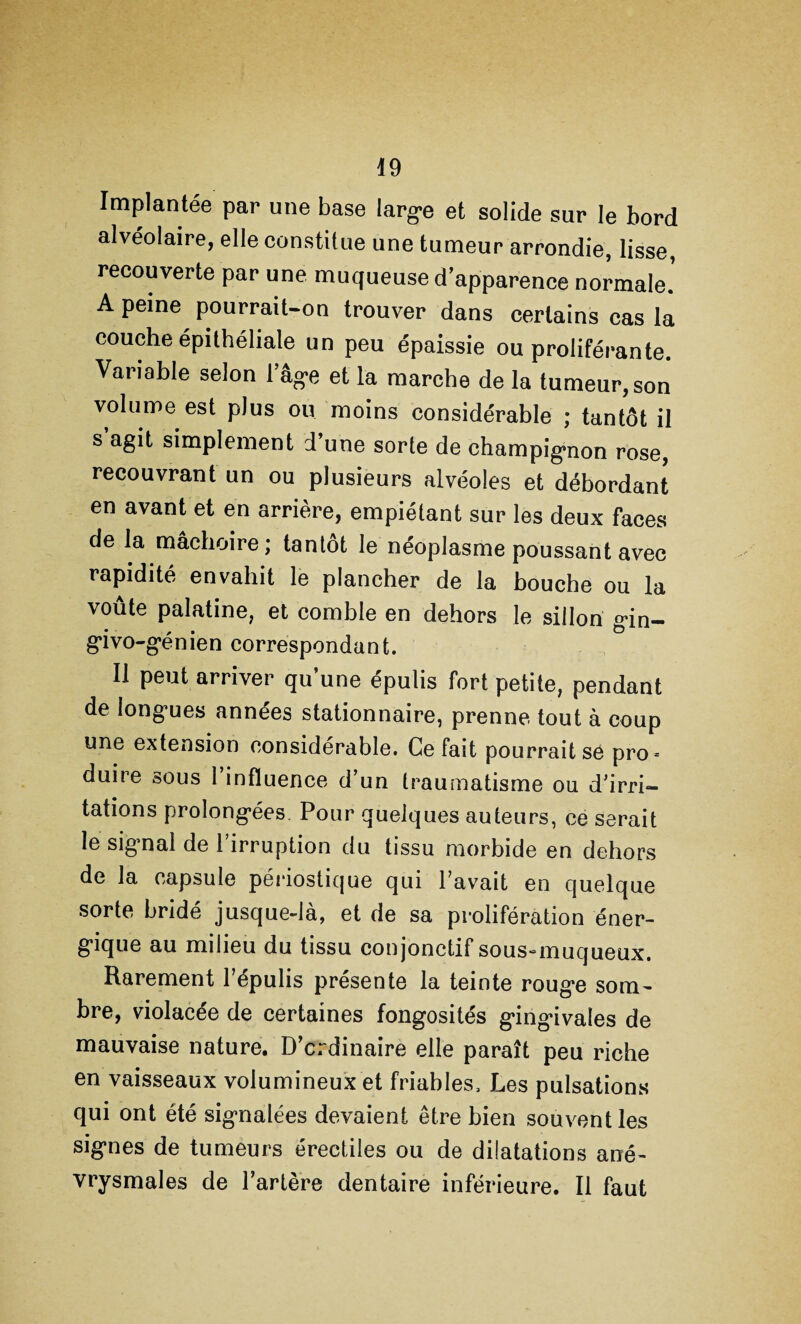 Implantée par une base large et solide sur le bord alvéolaire, elle constitue une tumeur arrondie, lisse, recouverte par une muqueuse d’apparence normale. A peine pourrait-on trouver dans certains cas la couche épithéliale un peu épaissie ou proliférante. Variable selon l’âge et la marche de la tumeur, son volume est plus ou moins considérable ; tantôt il s’agit simplement d’une sorte de champignon rose, recouvrant un ou plusieurs alvéoles et débordant en avant et en arrière, empiétant sur les deux faces de la mâchoire; tantôt le néoplasme poussant avec rapidité envahit le plancher de la bouche ou la voûte palatine, et comble en dehors le sillon gin- givo-génien correspondant. Il peut arriver qu’une épulis fort petite, pendant de longues années stationnaire, prenne tout à coup une extension considérable. Ce fait pourrait se pro = duire sous l’influence d’un traumatisme ou d’irri¬ tations prolongées. Pour quelques auteurs, ce serait le signal de l’irruption du tissu morbide en dehors de la capsule périostique qui l’avait en quelque sorte bridé jusque-là, et de sa prolifération éner¬ gique au milieu du tissu conjonctif sous^muqueux. Rarement l’épulis présente la teinte rouge som¬ bre, violacée de certaines fongosités gingivales de mauvaise nature. D’crdinaire elle paraît peu riche en vaisseaux volumineux et friables. Les pulsations qui ont été signalées devaient être bien souvent les signes de tumeurs érectiles ou de dilatations ané¬ vrysmales de l’artère dentaire inférieure. Il faut