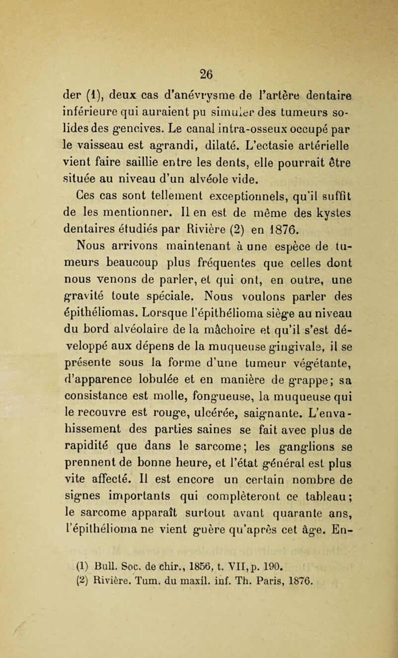 der (1), deux cas d’anévrysme de l’artère dentaire inférieure qui auraient pu simuler des tumeurs so¬ lides des g*encives. Le canal intra-osseux occupé par le vaisseau est agrandi, dilaté. L’ectasie artérielle vient faire saillie entre les dents, elle pourrait être située au niveau d’un alvéole vide. Ces cas sont tellement exceptionnels, qu’il suffit de les mentionner. lien est de même des kystes dentaires étudiés par Rivière (2) en 1876. Nous arrivons maintenant à une espèce de tu¬ meurs beaucoup plus fréquentes que celles dont nous venons de parler, et qui ont, en outre, une gTavité toute spéciale. Nous voulons parler des épithéliomas. Lorsque l’épithélioma siège au niveau du bord alvéolaire de la mâchoire et qu’il s’est dé¬ veloppé aux dépens de la muqueuse gingivale, il se présente sous la forme d’une tumeur végétante, d’apparence lobulée et en manière de grappe; sa consistance est molle, fongueuse, la muqueuse qui le recouvre est rouge, ulcérée, saignante. L’enva¬ hissement des parties saines se fait avec plus de rapidité que dans le sarcome; les ganglions se prennent de bonne heure, et l’état général est plus vite affecté. Il est encore un certain nombre de signes importants qui compléteront ce tableau; le sarcome apparaît surtout avant quarante ans, l’épithélioma ne vient guère qu’après cet âge. En- (1) Bull. Soc. de chir., 1856, t. VII, p. 190. (2) Rivière. Tum. du maxil. inf. Th. Paris, 1876.