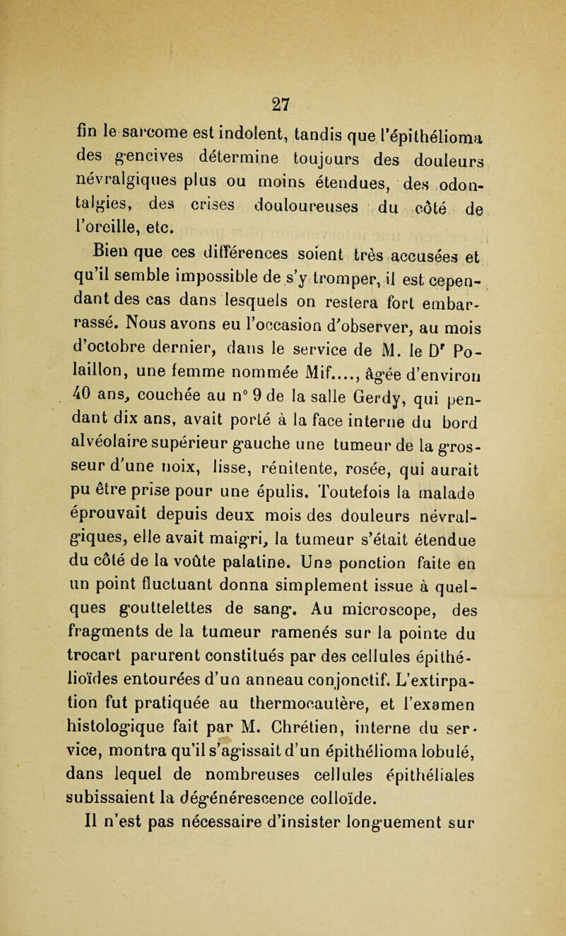 fin le sarcome est indolent, tandis que l’épithélioma des gencives détermine toujours des douleurs névialgiques plus ou moins étendues, des odon- talgies, des crises douloureuses du côté de l’oreille, etc. Bien que ces différences soient très accusées et qu’il semble impossible de s’y tromper, il est cepen¬ dant des cas dans lesquels on restera fort embar¬ rassé. Nous avons eu l’occasion d’observer, au mois d’octobre dernier, dans le service de M. le Dr Po- laillon, une femme nommée Mif...., âgée d’environ 40 ans, couchée au n° 9 de la salle Gerdy, qui pen¬ dant dix ans, avait porté à la face interne du bord alvéolaire supérieur gauche une tumeur de la gros¬ seur d'une noix, lisse, rénitente, rosée, qui aurait pu être prise pour une épulis. Toutefois la malade éprouvait depuis deux mois des douleurs névral¬ giques, elle avait maigri, la tumeur s’était étendue du coté de la voûte palatine. Une ponction faite en un point fluctuant donna simplement issue à quel¬ ques gouttelettes de sang. Au microscope, des fragments de la tumeur ramenés sur la pointe du trocart parurent constitués par des cellules épithé¬ lioïdes entourées d’un anneau conjonctif. L’extirpa¬ tion fut pratiquée au thermocautère, et l’examen histologique fait par M. Chrétien, interne du ser- vice, montra qu’il s’agissait d’un épithélioma lobulé, dans lequel de nombreuses cellules épithéliales subissaient la dégénérescence colloïde. Il n’est pas nécessaire d’insister longuement sur