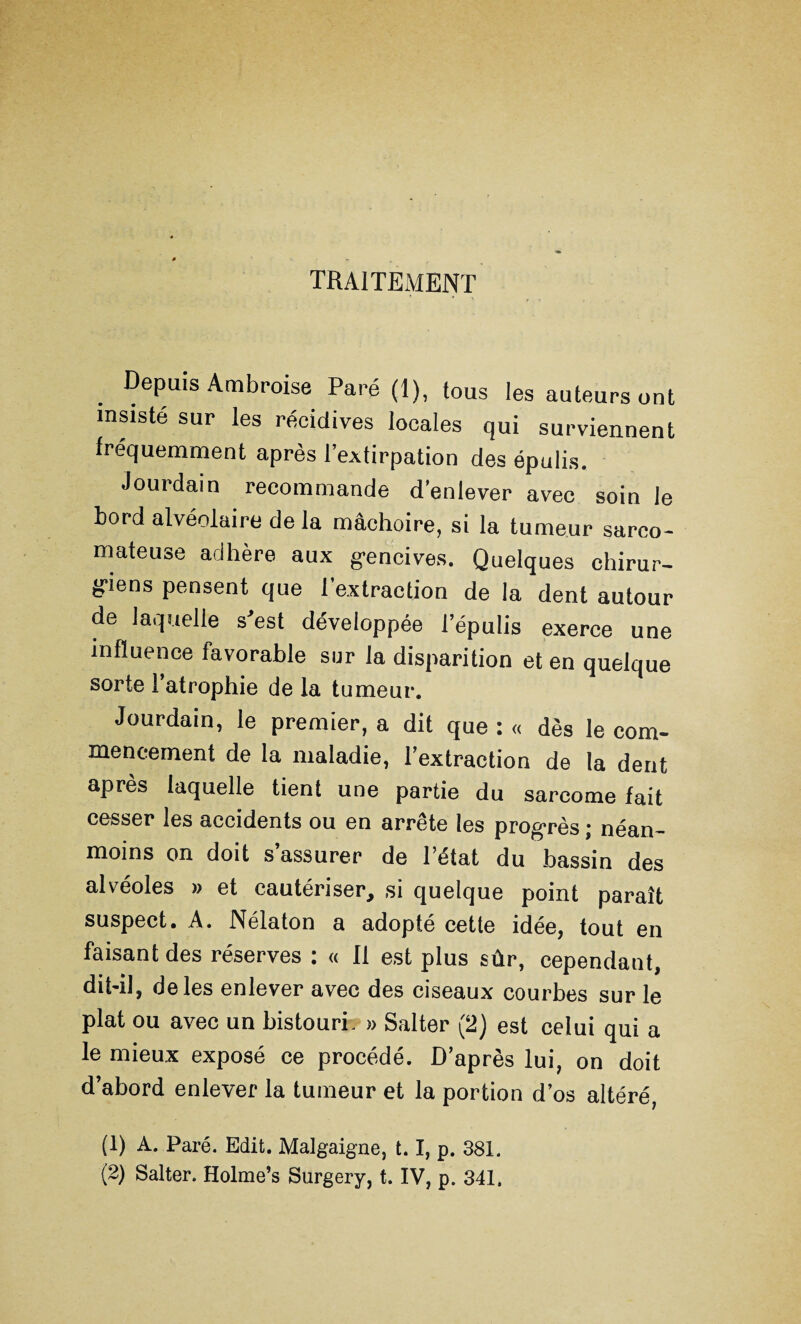 traitement Depuis Ambroise Paré (1), tous les auteurs ont insisté sur les récidives locales qui surviennent fréquemment après 1 extirpation des épulis. Jourdain recommande d'enlever avec soin le bord alvéolaire de la mâchoire, si la tumeur sarco¬ mateuse adhère aux gencives. Quelques chirur¬ giens pensent que l’extraction de la dent autour de laquelle s'est développée lepulis exerce une influence favorable sur la disparition et en quelque sorte 1 atrophie de la tumeur. Jourdain, le premier, a dit que : « dès le com¬ mencement de la maladie, l’extraction de la dent après laquelle tient une partie du sarcome fait cesser les accidents ou en arrête les progrès ; néan¬ moins on doit s’assurer de l’état du bassin des alvéoles » et cautériser, si quelque point paraît suspect. A. Nélaton a adopté cette idée, tout en faisant des réserves : « Il est plus sûr, cependant, dit-il, de les enlever avec des ciseaux courbes sur le plat ou avec un bistouri. » Salter (2) est celui qui a le mieux exposé ce procédé. D’après lui, on doit d’abord enlever la tumeur et la portion d’os altéré, (1) A. Paré. Edit. Malgaigne, 1.1, p. 381. (2) Salter. Holme’s Surgery, t. IV, p. 341.