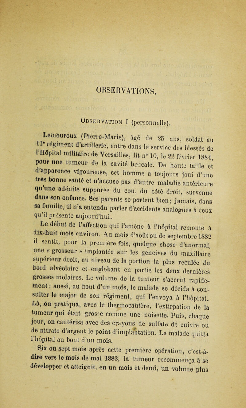 OBSERVATIONS. Observation I (personnelle). Lemouroux (Pierre-Marie), âgé de 25 ans, soldat au “régiment d’artillerie, entre dans le service des blessés de Hôpital militaire de Versailles, lit n» 10, le 22 février 1884 pour une tumeur de la cavité buccale. De haute taille et a apparence vigoureuse, cet homme a toujours joui d'une très bonne santé et n’accuse pas d’autre maladie antérieure qu’une adénite suppurée du cou, du côté droit, survenue dans son enfance. Ses parents se portent bien; jamais, dans sa famille, il n’a entendu parler d’accidents analogues à ceux d11 il présente aujourd’hui. Le début de l’affection qui l’amène à i’hôpital remonte à dix-huit mois environ. Au mois d’août ou de septembre 1882 il sentit, pour la première fois, quelque ehose d’anormal, une «grosseur » implantée sur les gencives du maxillaire supérieur droit, au niveau de la portion la plus reculée du bord alvéolaire et englobant en partie les deux dernières grosses molaires. Le volume de la tumeur s’accrut rapide¬ ment ; aussi, au bout d’un mois, le malade se décida à con¬ sulter le major de son régiment, qui l’envoya à l’hôpital. Là, on pratiqua, avec le thermocautère, l’extirpation de la tumeur qui était grosse comme une noisette. Puis, chaque jour, on cautérisa avec des clayons de sulfate de cuivre ou de nitrate d’argent le point d’implantation. Le malade quitta l’hôpital au bout d’un mois. . Six ou sept mois après cette première opération, c’est-à- dire vers le mois de mai 1883, la tumeur recommença à se développer et atteignit, en un mois et demi, un volume plus