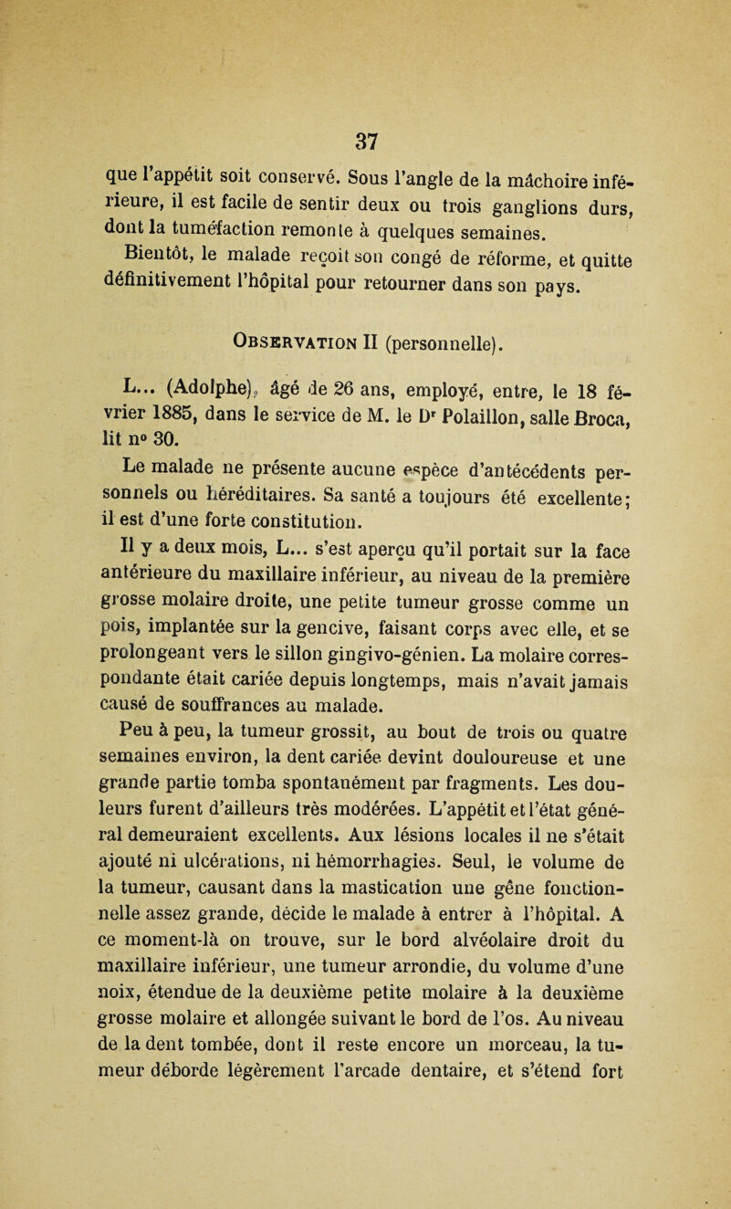 que l’appétit soit conservé. Sous l’angle de la mâchoire infé- îieure, il est facile de sentir deux ou trois ganglions durs, dont la tuméfaction remonte à quelques semaines. Bientôt, le malade reçoit son congé de réforme, et quitte définitivement l’hôpital pour retourner dans son pays. Observation II (personnelle). L... (Adolphe);, âgé de 26 ans, employé, entre, le 18 fé¬ vrier 1885, dans le service de M. le Dr Polaillon, salle Broca, lit n° 30. Le malade ne présente aucune espèce d’antécédents per¬ sonnels ou héréditaires. Sa santé a toujours été excellente; il est d’une forte constitution. Il y a deux mois, L... s’est aperçu qu’il portait sur la face antérieure du maxillaire inférieur, au niveau de la première grosse molaire droite, une petite tumeur grosse comme un pois, implantée sur la gencive, faisant corps avec elle, et se prolongeant vers le sillon gingivo-génien. La molaire corres¬ pondante était cariée depuis longtemps, mais n’avait jamais causé de souffrances au malade. Peu à peu, la tumeur grossit, au hout de trois ou quatre semaines environ, la dent cariée, devint douloureuse et une grande partie tomba spontanément par fragments. Les dou¬ leurs furent d’ailleurs très modérées. L’appétit et l’état géné¬ ral demeuraient excellents. Aux lésions locales il ne s’était ajouté ni ulcérations, ni hémorrhagies. Seul, le volume de la tumeur, causant dans la mastication une gêne fonction¬ nelle assez grande, décide le malade à entrer à l’hôpital. A ce moment-là on trouve, sur le bord alvéolaire droit du maxillaire inférieur, une tumeur arrondie, du volume d’une noix, étendue de la deuxième petite molaire à la deuxième grosse molaire et allongée suivant le bord de l’os. Au niveau de la dent tombée, dont il reste encore un morceau, la tu¬ meur déborde légèrement l’arcade dentaire, et s’étend fort