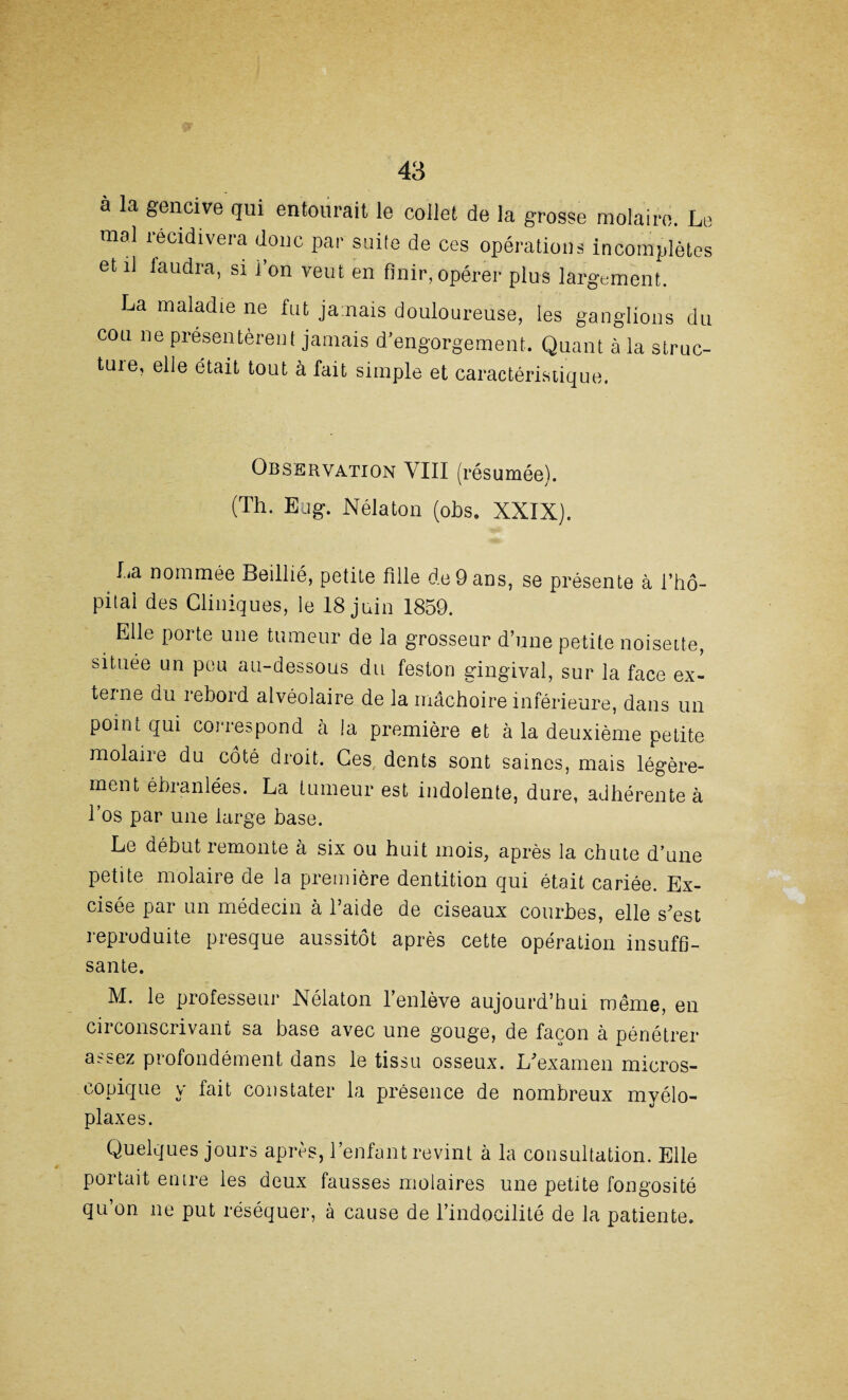 à la gencive qui entourait le collet de la grosse molaire. Le mal récidivera donc par suite de ces opérations incomplètes et il faudra, si i on veut en finir, opérer plus largement. La maladie ne fut jamais douloureuse, les ganglions du cou ne présentèrent jamais d’engorgement. Quant à la struc- tuie, elle était tout à fait simple et caractéristique. Observation VIII (résumée). (Th. Etig. Nélaton (obs. XXIX). La nommée Beillié, petite fille de 9 ans, se présente à l’hô- pitai des Cliniques, le 18 juin 1859. Elle porte une tumeur de la grosseur d’une petite noisette, située un peu au-dessous du feston gingival, sur la face ex¬ terne du rebord alvéolaire de la mâchoire inférieure, dans un point qui correspond à la première et à la deuxième petite molaire du côté droit. Ces dents sont saines, mais légère¬ ment ébranlées. La tumeur est indolente, dure, adhérente à l’os par une large base. Le début remonte à six ou huit mois, après la chute d’une petite molaire de la première dentition qui était cariée. Ex¬ cisée par un médecin à l’aide de ciseaux courbes, elle s’est reproduite presque aussitôt après cette opération insuffi¬ sante. M. le professeur Nélaton 1 enlève aujourd’hui même, en circonscrivant sa base avec une gouge, de façon à pénétrer a^&ez profondément dans le tissu osseux. L’examen micros¬ copique y fait constater la présence de nombreux myélo- plaxes. Quelques jours après, l’enfant revint à la consultation. Elle portait en ire les deux fausses molaires une petite fongosité qu’on ne put réséquer, à cause de l’indocilité de la patiente.