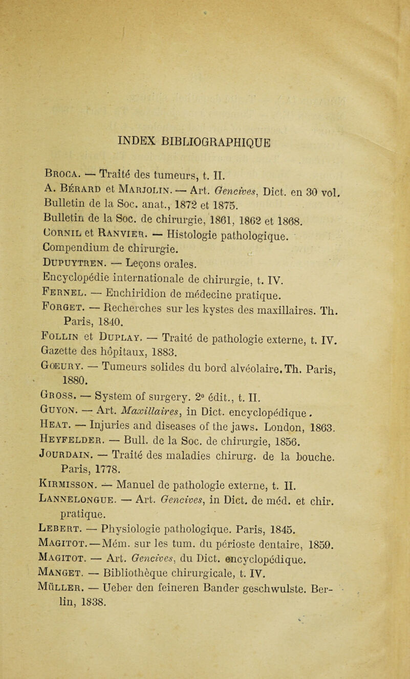 INDEX BIBLIOGRAPHIQUE Broca. — Traité des tumeurs, t. IL A. Bérard et Marjolin. — Art. Gencives, Dict. en 30 vol. Bulletin de la Soc, anat., 1872 et 1875. Bulletin de la Soc. de chirurgie, 1861, 1862 et 1868. Cornil et Ranvier. —■ Histologie pathologique. Compendium de chirurgie. Dupuytren. — Leçons orales. Encyclopédie internationale de chirurgie, t. IV. Fernel. — Enchiridion de médecine pratique. Forget. — Recherches sur les kystes des maxillaires. Th. Paris, 1840. Follin et Duplay, — Traité de pathologie externe, t. IV. Gazette des hôpitaux, 1883. Goeury. — Tumeurs solides du bord alvéolaire. Th. Paris, 1880. Gross. — System of surgery. 29 édit., t. II. Guyon. —■ Art. Maxillaires, in Dict. encyclopédique. Heat. — Injuries and diseases of the jaws. London, 1863. Heyfelder. —- Bull, de la Soc. de chirurgie, 1856. Jourdain. — Traité des maladies chirurg. de la bouche. Paris, 1778. Kirmisson. ~ Manuel de pathologie externe, t. IL Lannelongue. — Art. Gencives, in Dict. de méd. et chir. pratique. Lebert. — Physiologie pathologique. Paris, 1845. Magitot.— Mém. sur les tum. du périoste dentaire, 1859. Magitot. — Art. Gencives, du Dict. encyclopédique. Manget. — Bibliothèque chirurgicale, t. IV. Muller. — Ueber den feineren Bander geschwulste. Ber¬ lin, 1838.