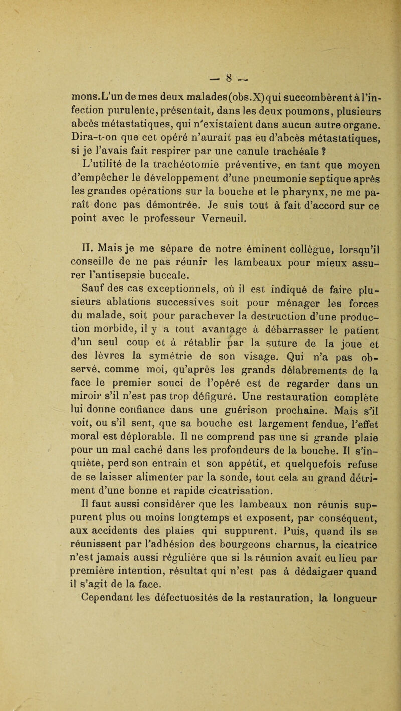 mons.L’un de mes deux malades(obs.X)qui succombèrent à l’in¬ fection purulente, présentait, dans les deux poumons, plusieurs abcès métastatiques, qui n'existaient dans aucun autre organe. Dira-t-on que cet opéré n’aurait pas eu d’abcès métastatiques, si je l’avais fait respirer par une canule trachéale ? L’utilité de la trachéotomie préventive, en tant que moyen d’empêcher le développement d’une pneumonie septique après les grandes opérations sur la bouche et le pharynx, ne me pa¬ raît donc pas démontrée. Je suis tout à fait d’accord sur ce point avec le professeur Verneuil. II. Mais je me sépare de notre éminent collègue, lorsqu’il conseille de ne pas réunir les lambeaux pour mieux assu¬ rer l’antisepsie buccale. Sauf des cas exceptionnels, où il est indiqué de faire plu¬ sieurs ablations successives soit pour ménager les forces du malade, soit pour parachever la destruction d’une produc¬ tion morbide, il y a tout avantage à débarrasser le patient d’un seul coup et à rétablir par la suture de la joue et des lèvres la symétrie de son visage. Qui n’a pas ob¬ servé, comme moi, qu’après les grands délabrements de la face le premier souci de l’opéré est de regarder dans un miroir s’il n’est pas trop défiguré. Une restauration complète lui donne confiance dans une guérison prochaine. Mais s'il voit, ou s’il sent, que sa bouche est largement fendue, l'effet moral est déplorable. Il ne comprend pas une si grande plaie pour un mal caché dans les profondeurs de la bouche. Il s'in¬ quiète, perd son entrain et son appétit, et quelquefois refuse de se laisser alimenter par la sonde, tout cela au grand détri¬ ment d’une bonne et rapide cicatrisation. Il faut aussi considérer que les lambeaux non réunis sup¬ purent plus ou moins longtemps et exposent, par conséquent, aux accidents des plaies qui suppurent. Puis, quand ils se réunissent par l'adhésion des bourgeons charnus, la cicatrice n’est jamais aussi régulière que si la réunion avait eu lieu par première intention, résultat qui n’est pas à dédaigrier quand il s’agit de la face. Cependant les défectuosités de la restauration, la longueur