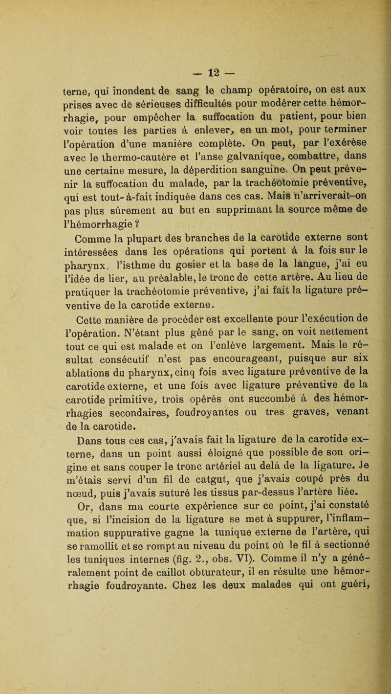 terne, qui inondent de sang le champ opératoire, on est aux prises avec de sérieuses difficultés pour modérer cette hémor¬ rhagie, pour empêcher la suffocation du patient, pour bien voir toutes les parties à enlever, en un mot, pour terminer l’opération d’une manière complète. On peut, par l’exérèse avec le thermo-cautère et l’anse galvanique, combattre, dans une certaine mesure, la déperdition sanguine. On peut préve¬ nir la suffocation du malade, par la trachéotomie préventive, qui est tout-à-fait indiquée dans ces cas. Mais n’arriverait-on pas plus sûrement au but en supprimant la source même de l’hémorrhagie ? Comme la plupart des branches de la carotide externe sont intéressées dans les opérations qui portent à la fois sur le pharynx, l’isthme du gosier et la base de la langue, j’ai eu l’idée de lier, au préalable, le tronc de cette artère. Au lieu de pratiquer la trachéotomie préventive, j’ai fait la ligature pré¬ ventive de la carotide externe. Cette manière de procéder est excellente pour l’exécution de l’opération. N’étant plus gêné par le sang, on voit nettement tout ce qui est malade et on l’enlève largement. Mais le ré¬ sultat consécutif n’est pas encourageant, puisque sur six ablations du pharynx, cinq fois avec ligature préventive de la carotide externe, et une fois avec ligature préventive de la carotide primitive, trois opérés ont succombé à des hémor¬ rhagies secondaires, foudroyantes ou très graves, venant de la carotide. Dans tous ces cas, j’avais fait la ligature de la carotide ex¬ terne, dans un point aussi éloigné que possible de son ori¬ gine et sans couper le tronc artériel au delà de la ligature. Je m’étais servi d’un fil de catgut, que j’avais coupé près du nœud, puis j’avais suturé les tissus par-dessus l’artère liée. Or, dans ma courte expérience sur ce point, j’ai constaté que, si l’incision de la ligature se met à suppurer, l’inflam¬ mation suppurative gagne la tunique externe de l’artère, qui se ramollit et se rompt au niveau du point où le fil à sectionné les tuniques internes (fig. 2., obs. VI). Comme il n’y a géné¬ ralement point de caillot obturateur, il en résulte une hémor¬ rhagie foudroyante. Chez les deux malades qui ont guéri,