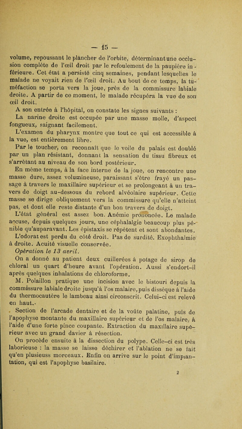 volume, repoussant le plancher de l’orbite, déterminant une occlu¬ sion complète de l’œil droit par le refoulement de la paupière in¬ férieure. Cet état a persisté cinq semaines, pendant lesquelles le malade ne voyait rien de l'œil droit. Au bout de ce temps, la tu¬ méfaction se porta vers la joue, près de la commissure labiale droite. A partir de ce moment, le malade récupéra la vue de son œil droit. A son entrée à l’hôpital, on constate les signes suivants : La narine droite est occupée par une masse molle, d’aspect fongueux, saignant facilement. L’examen du pharynx montre que tout ce qui est accessible à la vue, est entièrement libre. Par le toucher, on reconnaît que le voile du palais est doublé par un plan résistant, donnant la sensation du tissu fibreux et s’arrêtant au niveau de son bord postérieur. En même temps, à la face interne de la joue, on rencontre une masse dure, assez volumineuse, paraissant s’être frayé un pas¬ sage à travers le maxillaire supérieur et se prolongeant à un tra¬ vers de doigt au-dessous du rebord alvéolaire supérieur. Cette masse se dirige obliquement vers la commissure qu’elle n’atteint pas, et dont elle reste distante d’un bon travers de doigt. L’état général est assez bon. Anémie prononcée. Le malade accuse, depuis quelques jours, une céphalalgie beaucoup plus pé¬ nible qu’auparavant. Les épistaxis se répètent et sont abondantes. L’odorat est perdu du côté droit. Pas de surdité. Exophthalmie à droite. Acuité visuelle conservée. Opération Le 13 avril. On a donné au patient deux cuillerées à potage de sirop de chloral un quart d’heure avant l’opération. Aussi s’endort-il après quelques inhalations de chloroforme. M. Polaillon pratique une incision avec le bistouri depuis la commissure labiale droite jusqu’à l’os malaire, puis dissèque à l’aide du thermocautère le lambeau ainsi circonscrit. Celui-ci est relevé en haut.- , Section de l’arcade dentaire et de la voûte palatine, puis de l’apophyse montante du maxillaire supérieur et de l’os malaire, à l’aide d’une forte pince coupante. Extraction du maxillaire supé¬ rieur avec un grand davier à résection. On procède ensuite à la dissection du polype. Celle-ci est très laborieuse : la masse se laisse déchirer et l’ablation ne se fait qu’en plusieuss morceaux. Enfin on arrive sur le point d’impian- tation, qui est l’apophyse basilaire. 2