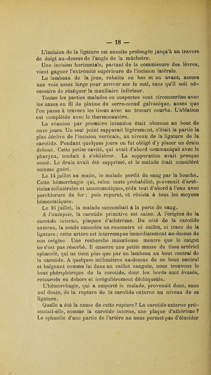 L’incision de la ligature est ensuite prolongée jusqu’à un travers de doigt au-dessus de l’angle de la mâchoire. Une incision horizontale, partant de la commissure des lèvres, vient gagner l’extrémité supérieure de l’incision latérale. Le lambeau de la joue, rabattu en bas et en avant, assure une voie assez large pour arriver sur le mal, sans qu’il soit né¬ cessaire de réséquer le maxiliaire inférieur. Toutes les parties malades ou suspectes sont circonscrites avec les anses en fil de platine du serre-nœud galvanique, anses que l’on passe à travers les tissus avec un trocart courbe. L’ablation est complétée avec le thermocautère. La réunion par première intention était obtenue au bout de onze jours. Un seul point suppurait légèrement, c’était la partie la plus déclive de l’incision verticale, au niveau de la ligature de la carotide. Pendant quelques jours on fut obligé d’y placer un drain debout. Cette petite cavité, qui avait d’abord communiqué avec le pharynx, tendait à s’oblitérer. La suppuration avait presque cessé. Le drain avait été supprimé, et le malade était considéré comme guéri. Le 14 juillet au matin, le malade perdit du sang par la bouche. Cette hémorrhagie qui, selon toute probabilité, piovenait d’arté¬ rioles collatérales et anastomotiques, céda tout d’abord à l’eau avec perchlorure de fer ; puis reparut, et résista à tous les moyens hémostatiques. Le 16 juillet, la malade succombait à la perte de sang. A L'autopsie, la carotide primitive est saine. A l’origine de la carotide interne, plaques d’athérôme. Du côté de la carotide externe, la sonde cannelée ne rencontre ni caillot, ni trace de la ligature ; cette artère est interrompue immédiatement au-dessus de son origine. Une recherche minutieuse montre que le catgut ne s’est pas résorbé. Il enserre une petite masse de tissu artériel sphacelé, qui ne tient plus que par un lambeau au bout central de la carotide. A quelques millimètres au-dessus de ce bout central et baignant comme lui dans un caillot sanguin, nous trouvons le bout phériphérique de la carotide, dont les bords sont évasés, retournés en dehors et irrégulièrement déchiquetés. L’hémorrhagie, qui a emporté le malade, provenait donc, sans nul doute, de la rupture de la carotide externe au niveau de sa ligature. Quelle a été la cause de cette rupture? La carotide externe pré¬ sentait-elle, comme la carotide interne, une plaque d’athérôme ? Le sphacèle d’une partie de l’artère ne nous permet pas d’élucider