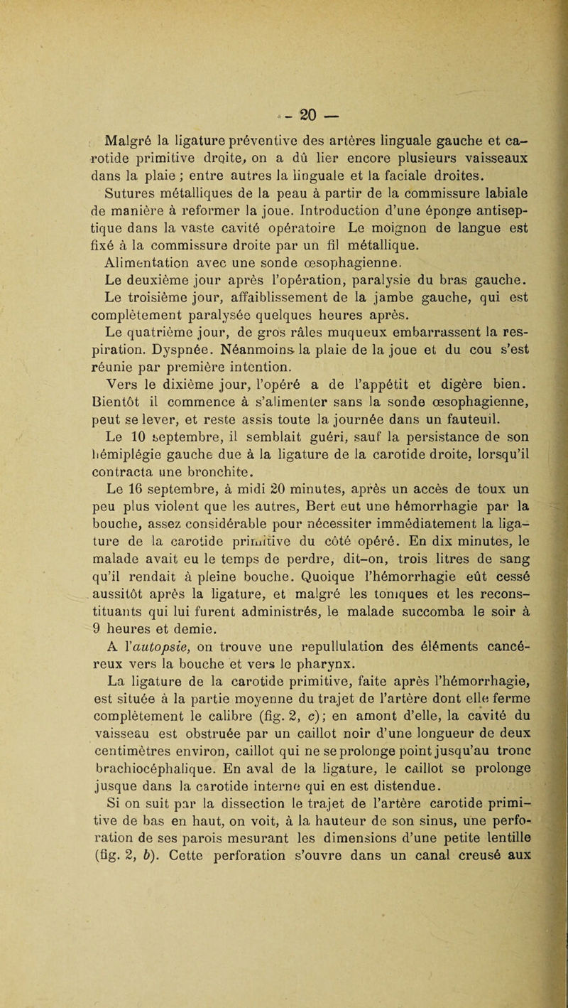 Malgré la ligature préventive des artères linguale gauche et ca¬ rotide primitive droite., on a dû lier encore plusieurs vaisseaux dans la plaie ; entre autres la linguale et la faciale droites. Sutures métalliques de la peau à partir de la commissure labiale de manière à reformer la joue. Introduction d’une éponge antisep¬ tique dans la vaste cavité opératoire Le moignon de langue est fixé à la commissure droite par un fil métallique. Alimentation avec une sonde œsophagienne. Le deuxième jour après l’opération, paralysie du bras gauche. Le troisième jour, affaiblissement de la jambe gauche, qui est complètement paralysée quelques heures après. Le quatrième jour, de gros râles muqueux embarrassent la res¬ piration. Dyspnée. Néanmoins, la plaie de la joue et du cou s’est réunie par première intention. Vers le dixième jour, l’opéré a de l’appétit et digère bien. Bientôt il commence à s’alimenter sans la sonde œsophagienne, peut se lever, et reste assis toute la journée dans un fauteuil. Le 10 septembre, il semblait guéri, sauf la persistance de son hémiplégie gauche due à la ligature de la carotide droite, lorsqu’il contracta une bronchite. Le 16 septembre, à midi 20 minutes, après un accès de toux un peu plus violent que les autres, Bert eut une hémorrhagie par la bouche, assez considérable pour nécessiter immédiatement la liga¬ ture de la carotide primitive du côté opéré. En dix minutes, le malade avait eu le temps de perdre, dit-on, trois litres de sang qu’il rendait à pleine bouche. Quoique l’hémorrhagie eût cessé aussitôt après la ligature, et malgré les toniques et les recons¬ tituants qui lui furent administrés, le malade succomba le soir à 9 heures et demie. A Yccutopsie, on trouve une repullulation des éléments cancé¬ reux vers la bouche et vers le pharynx. La ligature de la carotide primitive, faite après l’hémorrhagie, est située à la partie moyenne du trajet de l’artère dont elle ferme complètement le calibre (fig. 2, c); en amont d’elle, la cavité du vaisseau est obstruée par un caillot noir d’une longueur de deux centimètres environ, caillot qui ne se prolonge point jusqu’au tronc brachiocéphalique. En aval de la ligature, le caillot se prolonge jusque dans la carotide interne qui en est distendue. Si on suit par la dissection le trajet de l’artère carotide primi¬ tive de bas en haut, on voit, à la hauteur de son sinus, une perfo¬ ration de ses parois mesurant les dimensions d’une petite lentille (fig. 2, b). Cette perforation s’ouvre dans un canal creusé aux