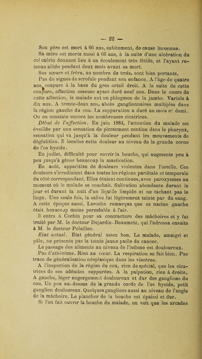 Son père est mort à 66 ans, subitement, de cause inconnue. Sa mère est morte aussi à 66 ans, à la suite d’une ulcération du col utérin donnant lieu à un écoulement très fétide, et l’ayant re¬ tenue alitée pendant deux mois avant sa mort. Ses sœurs et frère, au nombre de trois, sont bien portants. Pas de signes de scrofule pendant son enfance. A l’âge de quatre ans^coupure à la base du gros orteil droit. A la suite de cette coupure, affection osseuse ayant duré neuf ans. Dans le cours de cette affection, le malade eut un phlegmon de la jambe. Variole à dix ans. A trente-deux ans, abcès ganglionnaires multiples dans la région gauche du cou. La suppuration a duré un mois et demi. On en constate encore les nombreuses cicatrices. Début de l'affection. En juin 1884, l’attention du malade est éveillée par une sensation de picotement continu dans le pharynx, sensation qui va jusqu’à la douleur pendant les mouvements de déglutition. Il localise cette douleur au niveau de la grande corne de l’os hyoïde. En juillet, difficulté pour ouvrir la bouche, qui augmente peu à peu jusqu’à gêner beaucoup la mastication. En août, apparition de douleurs violentes dans l’oreille. Ces douleurs s’irradiaient dans toutes les régions pariétale et temporale du côté correspondant. Elles étaient continues,avec paroxysmes au moment où le malade se couchait. Salivation abondante durant le jour et durant la nuit d’un liquide limpide et ne tachant pas le linge. Une seule fois, la salive fut légèrement teinte par du sang. A cette époque aussi, Laroche remarqua que sa narine gauche était beaucoup moins perméable à l’air. Il entra à Cochin pour sa contracture des mâchoires et y fut traité par M. le docteur Dujardin-Beaumetz, qui l’adressa ensuite à M. le docteur Polaillon. Etat actuel. Etat général assez bon. Le malade, amaigri et pâle, ne présente pas la teinte jaune paille du cancer. Le passage des aliments au niveau de l’isthme est douloureux. Pas d’athérôme. Rien au cœur. La respiration se fait bien. Pas trace de généralisation néoplasique dans les viscères. A l’inspection de la région du cou, rien de spécial, que les cica¬ trices de ses adénites suppurées. A la palpation, rien à droite. A gauche, léger engorgement douloureux et dur des ganglions du cou. Un peu au-dessus de la grande corde de l’os hyoïde, petit ganglion douloureux. Quelques ganglions aussi au niveau de l’angle de la mâchoire. Le plancher de la bouche est épaissi et dur. Si l’on fait ouvrir la bouche du malade, on voit que les arcades
