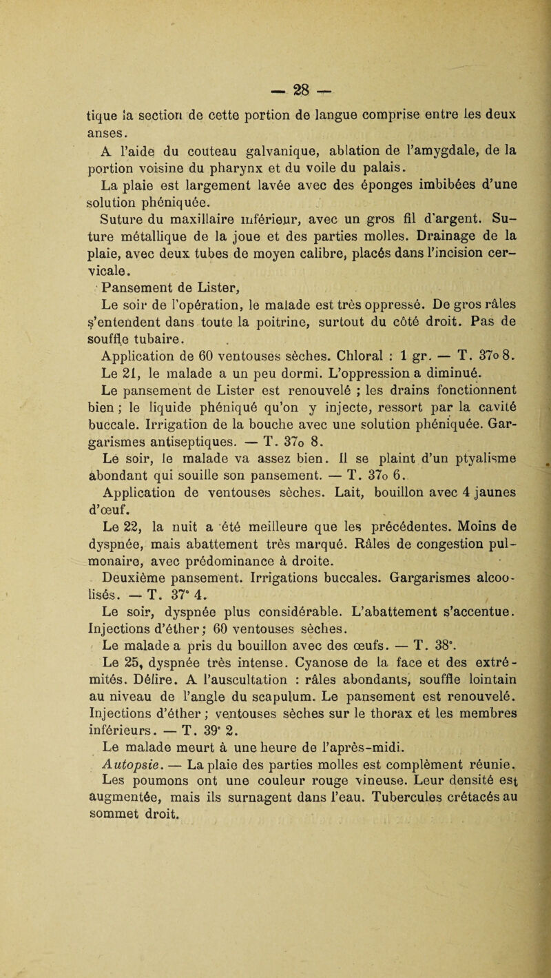 tique la section de cette portion de langue comprise entre Les deux anses. A l’aide du couteau galvanique, ablation de l’amygdale, de la portion voisine du pharynx et du voile du palais. La plaie est largement lavée avec des éponges imbibées d’une solution phéniquée. Suture du maxillaire inférieur, avec un gros fil d'argent. Su¬ ture métallique de la joue et des parties molles. Drainage de la plaie, avec deux tubes de moyen calibre, placés dans l’incision cer¬ vicale . Pansement de Lister, Le soir de l’opération, le malade est très oppressé. De gros râles s’entendent dans toute la poitrine, surtout du côté droit. Pas de souffle tubaire. Application de 60 ventouses sèches. Chloral : 1 gr. — T. 37o8. Le 21, le malade a un peu dormi. L’oppression a diminué. Le pansement de Lister est renouvelé ; les drains fonctionnent bien ; le liquide phéniqué qu’on y injecte, ressort par la cavité buccale. Irrigation de la bouche avec une solution phéniquée. Gar¬ garismes antiseptiques. — T. 37o 8. Le soir, le malade va assez bien. Il se plaint d’un ptyalisme abondant qui souille son pansement. — T. 37o 6. Application de ventouses sèches. Lait, bouillon avec 4 jaunes d’œuf. Le 22, la nuit a été meilleure que les précédentes. Moins de dyspnée, mais abattement très marqué. Râles de congestion pul¬ monaire, avec prédominance à droite. Deuxième pansement. Irrigations buccales. Gargarismes alcoo¬ lisés. — T. 37° 4. Le soir, dyspnée plus considérable. L’abattement s’accentue. Injections d’éther ; 60 ventouses sèches. Le malade a pris du bouillon avec des œufs. — T. 38°. Le 25, dyspnée très intense. Cyanose de la face et des extré¬ mités. Délire. A l’auscultation : râles abondants, souffle lointain au niveau de l’angle du scapulum. Le pansement est renouvelé. Injections d’éther; ventouses sèches sur le thorax et les membres inférieurs. — T. 39e 2. Le malade meurt à une heure de l’après-midi. Autopsie. — La plaie des parties molles est complément réunie. Les poumons ont une couleur rouge vineuse. Leur densité est augmentée, mais ils surnagent dans l’eau. Tubercules crétacés au sommet droit.