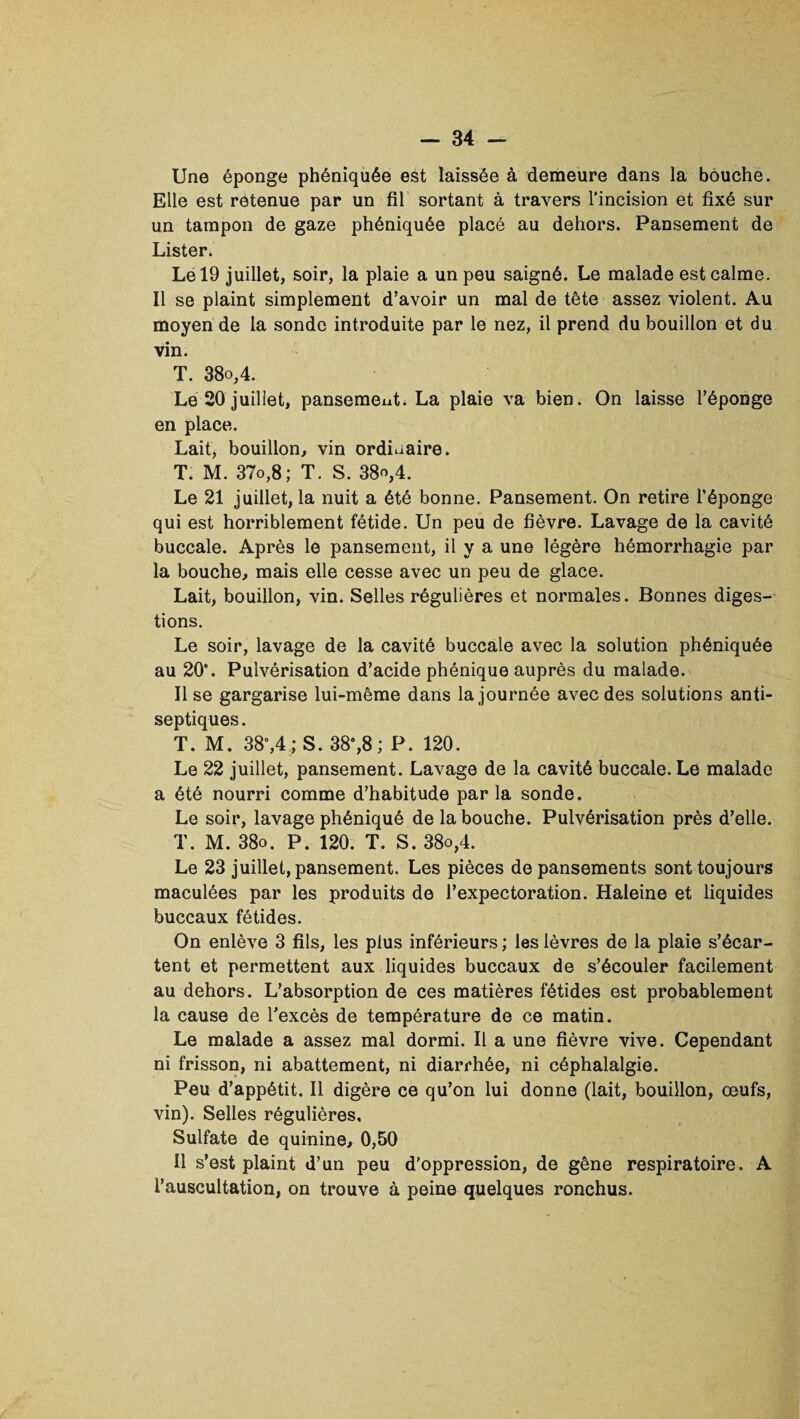 Une éponge phéniquée est laissée à demeure dans la bouche. Elle est retenue par un fil sortant à travers l’incision et fixé sur un tampon de gaze phéniquée placé au dehors. Pansement de Lister. Le 19 juillet, soir, la plaie a un peu saigné. Le malade est calme. Il se plaint simplement d’avoir un mal de tête assez violent. Au moyen de la sonde introduite par le nez, il prend du bouillon et du vin. T. 38o,4. Le 20 juillet, pansement. La plaie va bien. On laisse l’éponge en place. Lait, bouillon, vin ordinaire. T. M. 37o,8; T. S. 38o,4. Le 21 juillet, la nuit a été bonne. Pansement. On retire l’éponge qui est horriblement fétide. Un peu de fièvre. Lavage de la cavité buccale. Après le pansement, il y a une légère hémorrhagie par la bouche, mais elle cesse avec un peu de glace. Lait, bouillon, vin. Selles régulières et normales. Bonnes diges¬ tions. Le soir, lavage de la cavité buccale avec la solution phéniquée au 20*. Pulvérisation d’acide phénique auprès du malade. Il se gargarise lui-même dans la journée avec des solutions anti¬ septiques . T. M. 38°,4; S. 38°,8 ; P. 120. Le 22 juillet, pansement. Lavage de la cavité buccale. Le malade a été nourri comme d’habitude par la sonde. Le soir, lavage phéniqué de la bouche. Pulvérisation près d’elle. T. M. 38o. P. 120. T. S. 38o,4. Le 23 juillet, pansement. Les pièces de pansements sont toujours maculées par les produits de l’expectoration. Haleine et liquides buccaux fétides. On enlève 3 fils, les plus inférieurs ; les lèvres de la plaie s’écar¬ tent et permettent aux liquides buccaux de s’écouler facilement au dehors. L’absorption de ces matières fétides est probablement la cause de l’excès de température de ce matin. Le malade a assez mal dormi. Il a une fièvre vive. Cependant ni frisson, ni abattement, ni diarrhée, ni céphalalgie. Peu d’appétit. Il digère ce qu’on lui donne (lait, bouillon, œufs, vin). Selles régulières. Sulfate de quinine, 0,50 Il s’est plaint d’un peu d’oppression, de gêne respiratoire. A l’auscultation, on trouve à peine quelques ronchus.