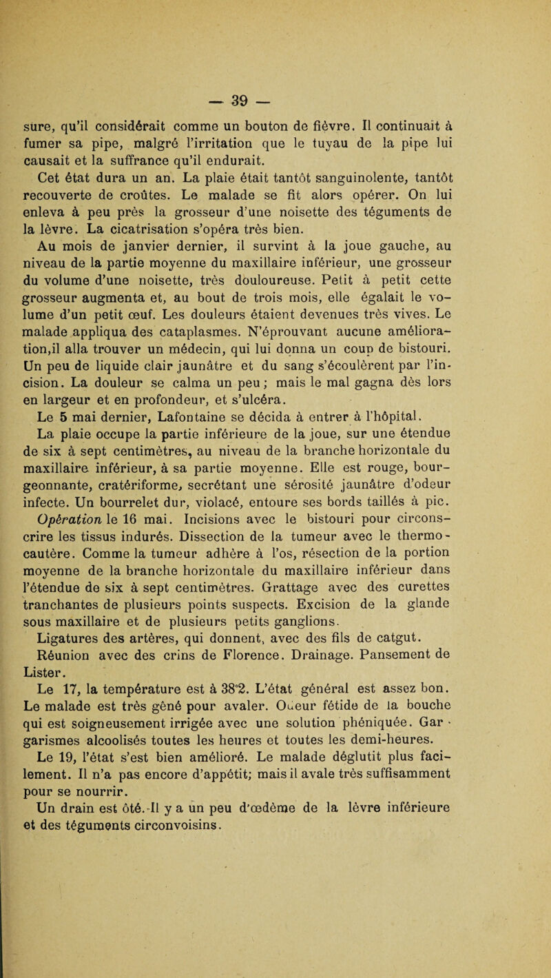 sure, qu’il considérait comme un bouton de fièvre. Il continuait à fumer sa pipe, malgré l’irritation que le tuyau de la pipe lui causait et la suffrance qu’il endurait. Cet état dura un an. La plaie était tantôt sanguinolente, tantôt recouverte de croûtes. Le malade se fit alors opérer. On lui enleva à peu près la grosseur d’une noisette des téguments de la lèvre. La cicatrisation s’opéra très bien. Au mois de janvier dernier, il survint à la joue gauche, au niveau de la partie moyenne du maxillaire inférieur, une grosseur du volume d’une noisette, très douloureuse. Petit à petit cette grosseur augmenta et, au bout de trois mois, elle égalait le vo¬ lume d’un petit œuf. Les douleurs étaient devenues très vives. Le malade appliqua des cataplasmes. N’éprouvant aucune améliora¬ tion,il alla trouver un médecin, qui lui donna un coup de bistouri. Un peu de liquide clair jaunâtre et du sang s’écoulèrent par l’in¬ cision. La douleur se calma un peu; mais le mal gagna dès lors en largeur et en profondeur, et s’ulcéra. Le 5 mai dernier, Lafontaine se décida à entrer à l’hôpital. La plaie occupe la partie inférieure de la joue, sur une étendue de six à sept centimètres, au niveau de la branche horizontale du maxillaire inférieur, à sa partie moyenne. Elle est rouge, bour¬ geonnante, cratériforme., secrétant une sérosité jaunâtre d’odeur infecte. Un bourrelet dur, violacé, entoure ses bords taillés à pic. Opération le 16 mai. Incisions avec le bistouri pour circons¬ crire les tissus indurés. Dissection de la tumeur avec le thermo¬ cautère. Comme la tumeur adhère à l’os, résection de la portion moyenne de la branche horizontale du maxillaire inférieur dans l’étendue de six à sept centimètres. Grattage avec des curettes tranchantes de plusieurs points suspects. Excision de la glande sous maxillaire et de plusieurs petits ganglions. Ligatures des artères, qui donnent, avec des fils de catgut. Réunion avec des crins de Florence. Drainage. Pansement de Lister. Le 17, la température est à 38°2. L’état général est assez bon. Le malade est très gêné pour avaler. Odeur fétide de la bouche qui est soigneusement irrigée avec une solution phéniquée. Gar • garismes alcoolisés toutes les heures et toutes les demi-heures. Le 19, l’état s’est bien amélioré. Le malade déglutit plus faci¬ lement. Il n’a pas encore d’appétit; mais il avale très suffisamment pour se nourrir. Un drain est ôté.-Il y a un peu d'œdème de la lèvre inférieure et des téguments circonvoisins.