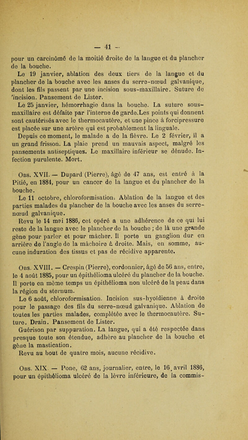 pour un carcinômé de la moitié droite de la langue et du plancher de la bouche. Le 19 janvier, ablation des deux tiers de la langue et du plancher de la bouche avec les anses du serre-nœud galvanique, dont les fils passent par une incision sous-maxillaire. Suture de incision. Pansement de Lister. Le 25 janvier, hémorrhagie dans la bouche. La suture sous- maxillaire est défaite par l’interne de garde.Les points qui donnent sont cautérisés avec le thermocautère, et une pince à forcipressure est placée sur une artère qui est probablement la linguale. Depuis ce moment, le malade a de la fièvre. Le 2 février, il a un grand frisson. La plaie prend un mauvais aspect, malgré les pansements antiseptiques. Le maxillaire inférieur se dénude. In¬ fection purulente. Mort. Obs. XVII. — Dupard (Pierre), âgé de 47 ans, est entré à la Pitié, en 1884, pour un cancer de la langue et du plancher de la bouche. Le 11 octobre, chloroformisation; Ablation de la langue et des parties malades du plancher de la bouche avec les anses du serre- nœud galvanique. Revu le 14 mai 1886, cet opéré a une adhérence de ce qui lui reste de la langue avec le plancher de la bouche ; de là une grande gêne pour parler et pour mâcher. Il porte un ganglion dur en arrière de l’angle de la mâchoire à droite. Mais, en somme, au¬ cune induration des tissus et pas de récidive apparente. Obs. XVIII. — Crespin (Pierre), cordonnier, âgé de 56 ans, entre, le 4 août 1885, pour un épithélioma ulcéré du plancher de la bouche. Il porto en même temps un épithélioma non ulcéré de la peau dans la région du sternum. Le 6 août, chloroformisation. Incision sus-hyoïdienne à droite pour le passage des fils du serre-nœud galvanique. Ablation de toutes les parties malades, complétée avec le thermocautère. Su¬ ture. Drain. Pansement de Lister. Guérison par suppuration. La langue, qui a été respectée dans presque toute son étendue, adhère au plancher de la bouche et gêne la mastication. Revu au bout de quatre mois, aucune récidive. Obs. XIX. — Pone, 62 ans, journalier, entre, le 16^ avril 1886, pour un épithélioma ulcéré de la lèvre inférieure, de la commis-