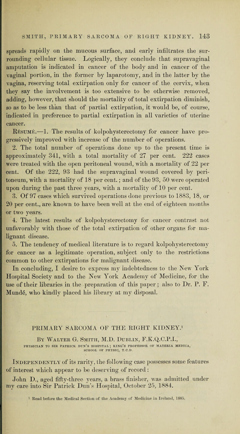 spreads rapidly on the mucous surface, and early infiltrates the sur¬ rounding cellular tissue. Logically, they conclude that supravaginal amputation is indicated in cancer of the body and in cancer of the vaginal portion, in the former by laparotomy, and in the latter by the vagina, reserving total extirpation only for cancer of the cervix, when they say the involvement is too extensive to be otherwise removed, adding, however, that should the mortality of total extirpation diminish, so as to be less than that of partial extirpation, it would be, of course, indicated in preference to partial extirpation in all varieties of uterine cancer. Resume.—1. The results of kolpohysterectomy for cancer have pro¬ gressively improved with increase of the number of operations. 2. The total number of operations done up to the present time is approximately 341, with a total mortality of 27 per cent. 222 cases were treated with the open peritoneal wound, with a mortality of 22 per cent. Of the 222, 93 had the supravaginal wound covered by peri¬ toneum, with a mortality of 18 per cent.; and of the 93, 50 were operated upon during the past three years, with a mortality of 10 per cent. 3. Of 97 cases which survived operations done previous to 1883, 18, or 20 per cent., are known to have been well at the end of eighteen months or two years. 4. The latest results of kolpohysterectomy for cancer contrast not unfavorably with those of the total extirpation of other organs for ma¬ lignant disease. 5. The tendency of medical literature is to regard kolpohysterectomy for cancer as a legitimate operation, subject only to the restrictions common to other extirpations for malignant disease. In concluding, I desire to express my indebtedness to the New York Hospital Society and to the New York Academy of Medicine, for the use of their libraries in the preparation of this paper; also to Dr. P. F. Munde, who kindly placed his library at my disposal. PRIMARY SARCOMA OF THE RIGHT KIDNEY.1 By Walter G. Smith, M.D. Dublin, F.K.Q.C.P.I., PHYSICIAN TO SIR PATRICK DUN’S HOSP1TAI, ; KING’S PROFESSOR OF MATERIA MEHICA, SCHOOL OF PHYSIC, T.C.D. Independently of its rarity, the following case possesses some features of interest which appear to be deserving of record : John D., aged fifty-three years, a brass finisher, was admitted under my care into Sir Patrick Dun’s Hospital, October 25, 1884. 1 Read before the Medical Section of the Academy of Medicine in Ireland, 1885.