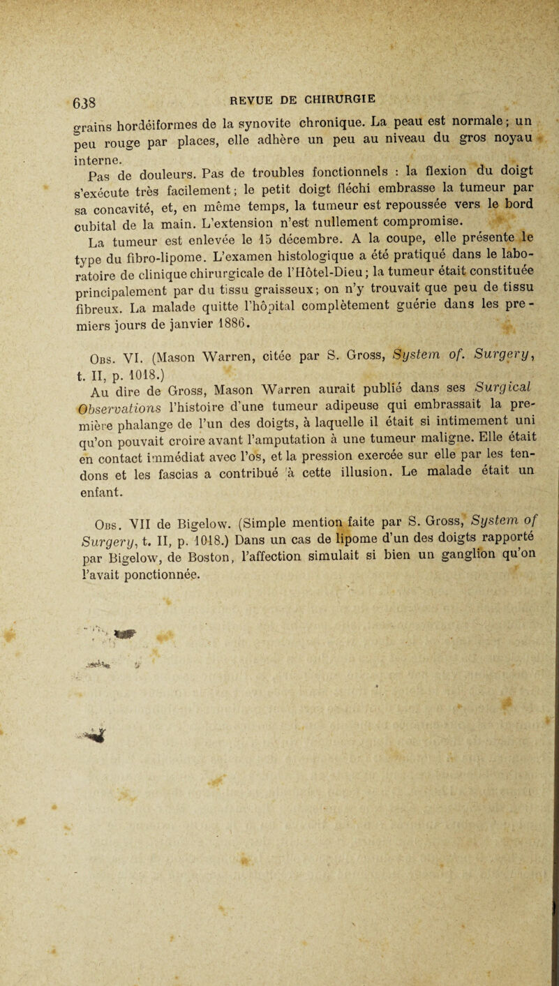 grains hordéiformes de la synovite chronique. La peau est normale ; un peu rouge par places, elle adhère un peu au niveau du gros noyau interne. . . Pas de douleurs. Pas de troubles fonctionnels : la flexion du doigt s’exécute très facilement ; le petit doigt fléchi embrasse la tumeur par sa concavité, et, en même temps, la tumeur est repoussée vers le bord cubital de la main. L’extension n’est nullement compromise. La tumeur est enlevée le 15 décembre. A la coupe, elle présente le type du fibro-lipome. L’examen histologique a été pratiqué dans le labo¬ ratoire de clinique chirurgicale de l’Hôtel-Dieu ; la tumeur était constituée principalement par du tissu graisseux; on n’y trouvait que peu de tissu fibreux. La malade quitte 1 hôpital complètement guerie dans les pre¬ miers jours de janvier 1886. Obs. VI. (Mason Warren, citée par S. Gross, System of. Surgery, t. II, p. 1018.) Au dire de Gross, Mason Warren aurait publie dans ses Surgical Observations l’histoire d’une tumeur adipeuse qui embrassait la pre¬ mière phalange de l’un des doigts, à laquelle il était si intimement uni qu’on pouvait croire avant l’amputation à une tumeur maligne. Elle était en contact immédiat avec l’os, et la pression exercée sur elle par les ten¬ dons et les fascias a contribué h cette illusion. Le malade était un enfant. Obs. VII de Bigelow. (Simple mention faite par S. Gross, System of Surgery, t. II, p. 1018.) Dans un cas de lipome d’un des doigts rapporté par Bigelow, de Boston, l’affection simulait si bien un ganglion qu’on l’avait ponctionnée.