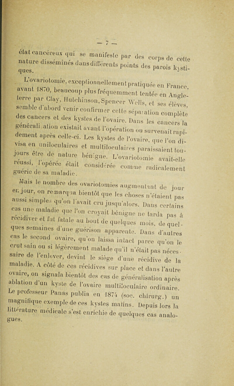 état cancéreux qui se manifeste par des corps de cette nature disséminés dans differents points des parois kjsü: avanT t S-0 °.mie’ ““^^^«^“entpraliquée en France, (av 18'0’ beaucoP plus fréquemment tentée en Anffle emialecr. |layi Hulchinson>SPe»^ Wells, et ses élèves, able abord venir confirmer cette sépa.ation complète des cancers et des kystes de l’ovaire. Dans les cancers la généralisation existait avant l’opération ou survenait rapi¬ dement apres celle-ci. Les kystes de l’ovaire, que l’on di¬ visa en un. oculaires et multiloculaires paraissaient tou- jours etre de nature bénigne. L’ovariotomie avait-elle réussi loperee était considérée comme radicalement t,ucne de sa maladie. Mais le nombre des ovariotomies augmentant de jour eu jour, on remarqua bientôt que les choses n’étaient pas aussi simples qu’on 1 avait cru jusqu’alors. Dans certains cas une maladie que l’on croyait bénigne ne tarda pas à récidiver et fut fatale au bout de quelques mois, de quel' ques semaines d une guérison apparente. Dans d'autres cas le second ovaire, qu’on laissa intact parce qu’on le crut sain ou si légèrement malade qu’il n’était pas néces. saire de l’enlever, devint le siège d’une récidive de la maladie. A cote de ces récidives sur place et dans l’autre ovaire, on signala bientôt des cas de généralisation après a ationdun kyste de l’ovaire multiloculaire ordinaire Le professeur Panas publia en 1874 (soc. chirurg.) un magnifique exemple de ces kystes malins. Depuis lors la i t”rature medicale s’est enrichie de quelques cas analo-