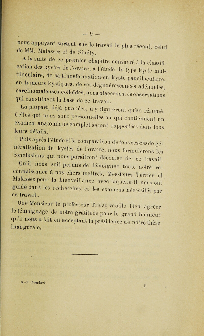 i • — 9 — nous appuyant surtout sur le travail le plus récent, celui de MM. Malassez et de Sinéty. A la suite de ce premier chapitre consacré à la classifi¬ cation des kystes de l’ovaire, à l'étude du type kyste mu,- tiloculaire, de sa transformation en kyste pauciloculaire, en tumeurs kystiques, de ses dégénérescences adénoïdes’ carcinomateuses,colloïdes, nous placerons les observations qui constituent la base de ce travail. La plupart, déjà publiées, n’y figureront qu'en résumé. Celles qui nous sont personnelles ou qui contiennent un examen anatomique complet seront rapportées dans tous leurs détails. Puis apres l’etudeet la comparaison de tous ces casde gé¬ néralisation de kystes de 1 ovaire, nous formulerons les conclusions qui nous paraîtront découler de ce travail. Qu il nous soit permis de témoigner toute notre re¬ connaissance à nos chers martres, Messieurs Terrier et Malassez pour la bienveillance avec laquelle il nous ont guidé dans les recherches et les examens nécessités par ce travail. Que Monsieur le professeur Trélat veuille bien agréer le témoignage de notre gratitude pour le grand honneur qu il nous a fait en acceptant la présidence de notre thèse inaugurale. G.-F, Poupinek 2