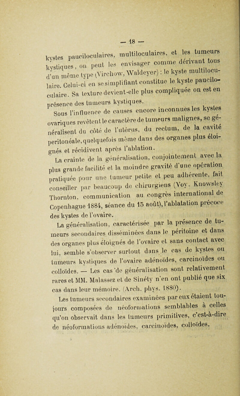 — 48 — kvstes pauciloculttires, multiloculaires, et les tumeurs kystiques, ou peut les envisager comme dérivant tous d’un même type ^Virchow, Waldeyer) : le kyste multilocu- laire Celui-ci en se simplifiant constitue le kyste paucilo- culaire. Sa texture devient-elle plus compliquée on est en présence des tumeurs kystiques. Sous l’influence de causes encore inconnues les kystes ovariques revêtent le caractère de tumeurs malignes, se gé¬ néralisent du côté de l’utérus, du rectum, de la cavité peritoneale,quelquefois même dans des organes plus éloi¬ gnés et récidivent après l’ablation.  La crainte de la généralisation, conjointement avec la plus grande facilité et la moindre gravité d'une opération pratiquée pour une tumeur petite et peu adhérente, fait conseiller par beaucoup do chirurgiens (Voy. Knowsley Thornton, communication au congrès international de Copenhague 1884, séance du 15 août),l’ablatation précoce des kystes de l’ovaire. La généralisation, caractérisée par la présence de tu¬ meurs secondaires disséminées dans le péritoine et dans des organes plus éloignés de l’ovaire et sans contact avec lui, semble s’observer surtout dans le cas de kystes ou tumeurs kystiques de l’ovaire adénoïdes, carcinoïdes ou colloïdes. — Les cas ’de généralisation sont, relativement rares et MM. Malassez et de Sinéty n’en ont publié que six cas dans leur mémoire. (Arch. phys. 1880). Les tumeurs secondaires examinées par eux étaient tou¬ jours composées de néoformations semblables ci celles qu’on observait dans les tumeurs primitives, c’est-à-dire de néoformations adénoïdes, carcinoïdes, colloïdes.