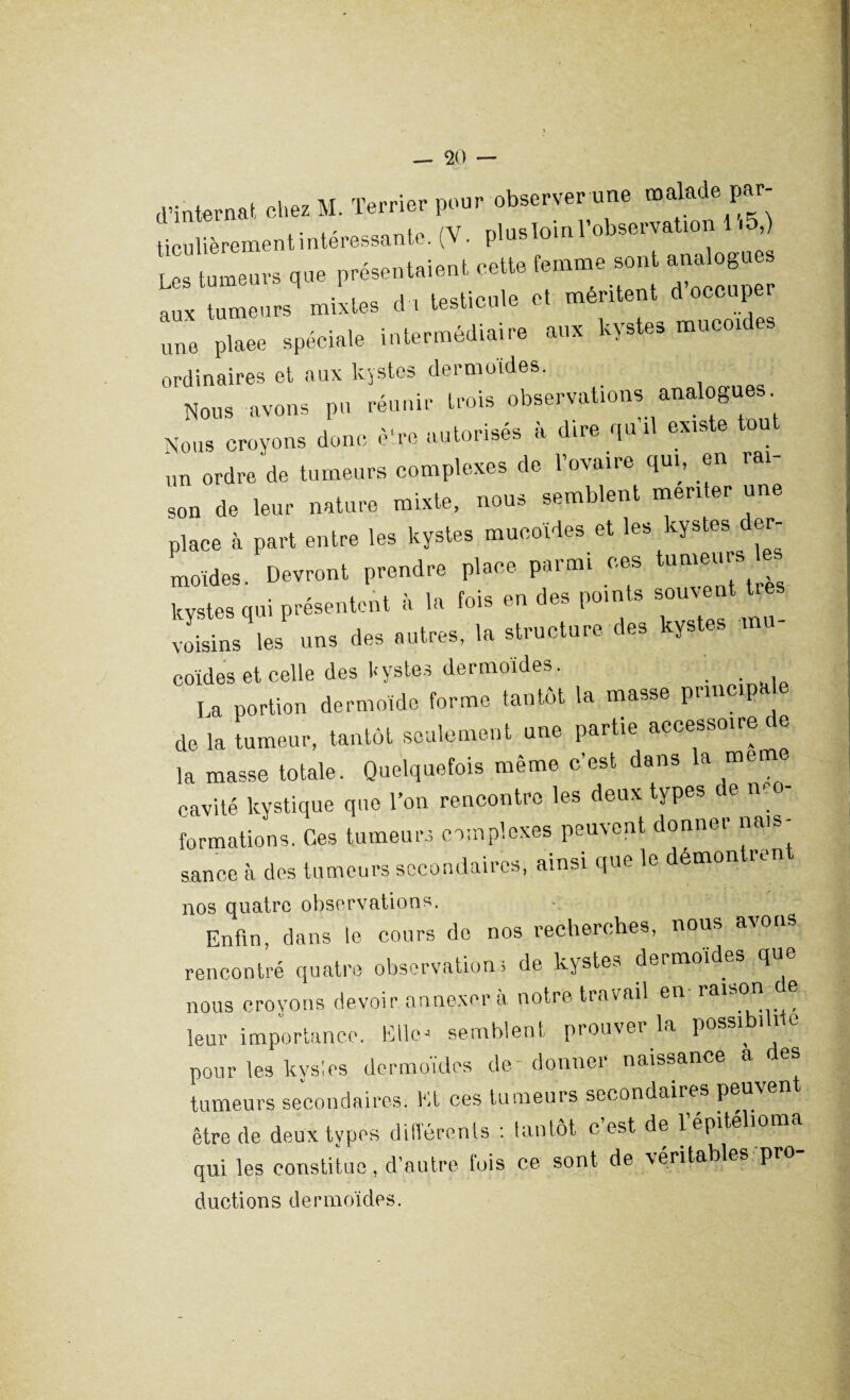 d’internat, chez M. Terrier pour observer une malade par¬ ticulièrement intéressante. (V. plus loin l’observation .5,) Les tumeurs que présentaient cette femme sont analogue aux tumeurs mixtes du testicule et méritent d occupe une plaee spéciale intermédiaire aux kystes mucoïdes ordinaires et aux kystes dermoides. Nous avons pu réunir trois observations analogues Nous croyons donc être autorisés a dire qui exis e un ordre de tumeurs complexes de l’ovaire qui, en rai¬ son de leur nature mixte, nous semblent menter une place à part entre les kystes mucoïdes et les kystes der¬ moides. Devront prendre place parmi ces tu kystes qui présentent à la fois en des points souvent tre voisins les uns des autres, la structure des kystes mu coïdes et celle des kystes dermoïdes. La portion dermoïde forme tantôt la masse principale de la tumeur, tantôt seulement une partie accessoire de la masse totale. Quelquefois même c’est dans la meme cavité kystique que l’on rencontre les deux types de n. formations. Ces tumeurs complexes peuvent donner nais¬ sance à des tumeurs secondaires, ainsi que le démontren nos quatre observations. ■ Enfin, dans le cours de nos recherches, nous awis rencontré quatre observations de kystes dermoides que nous croyons devoir annexera notre travail en raison ® leur importance. Elle4 semblent prouver la possi^ pour les kys!es dermoïdes de; donner naissance a des tumeurs secondaires. Et ces tumeurs secondaires peu être de deux types différents : tantôt- c est de lépitéliom qui les constitue , d’autre lois ce sont de véritables pr ductions dermoïdes.