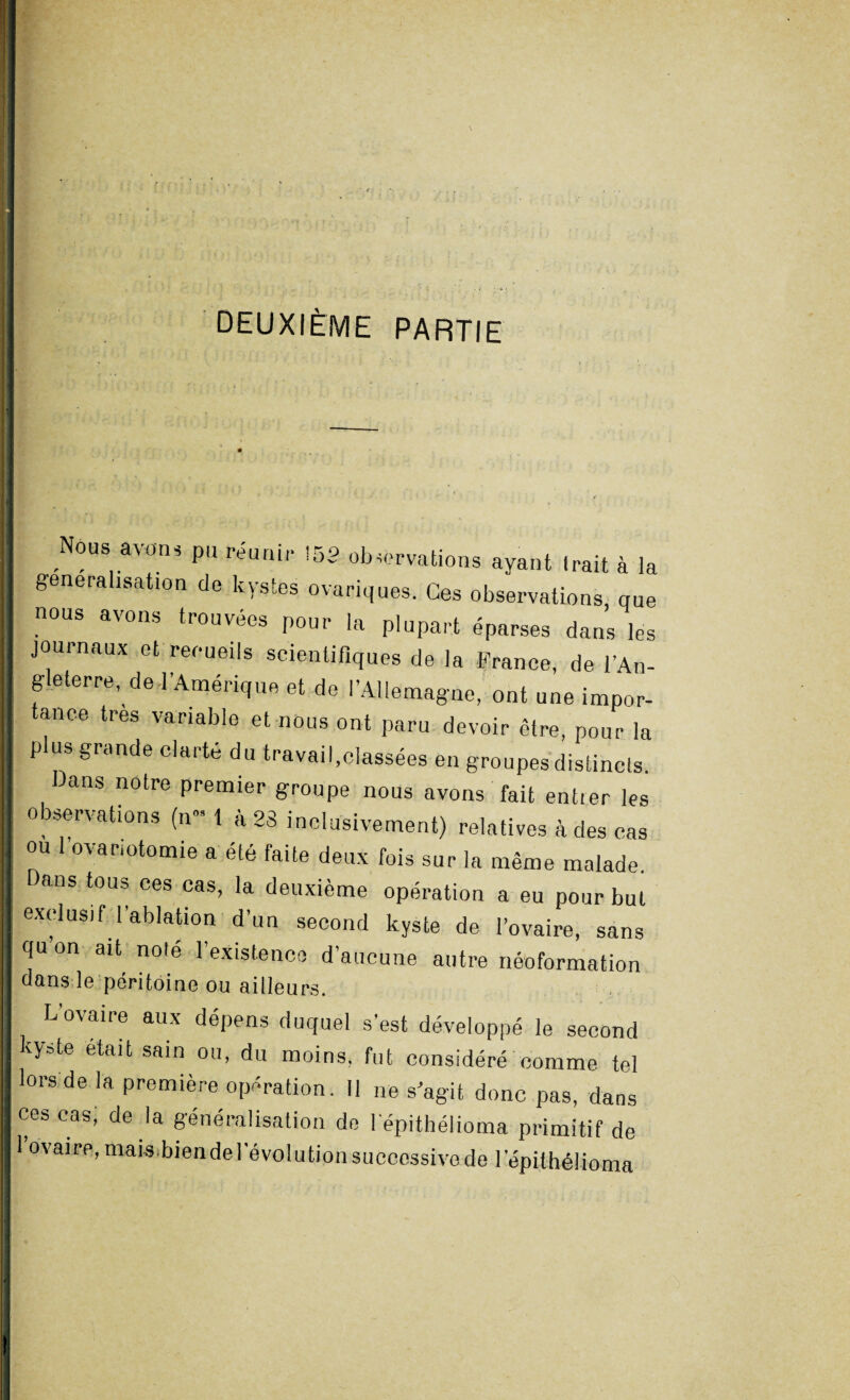 deuxième partie ' Nous avons pu réunir !53 observations ayant Irait à la généralisation de kystes ovariques. Ces observations que nous avons trouvées pour la plupart éparses dans les journaux et reoueils scientifiques de la France, de l’An¬ gleterre, de J’Amérique et de l’Allemagne, ont une impor¬ tance très variable et nous ont paru devoir être, pour la plus grande clarté du travail,classées en groupes distincls. ans notre premier groupe nous avons fait entier les observations (n« 1 à 23 inclusivement) relatives à des cas ou ovariotomie a été faite deux fois sur la même malade. Dans tous ces cas, la deuxième opération a eu pour but exclusif l’ablation d’un second kyste de l’ovaire, sans qu’on ait noté l’existence d’aucune autre néoformation dans le péritoine ou ailleurs. L’ovaire aux dépens duquel s’est développé le second kyste était sain ou, du moins, fut considéré comme tel lors de la première opération. 11 ne s’agit donc pas, dans ces cas, de la généralisation de lépithélioma primitif de 1 ovaire, mais.bien de l’évolution successive de lépithélioma J