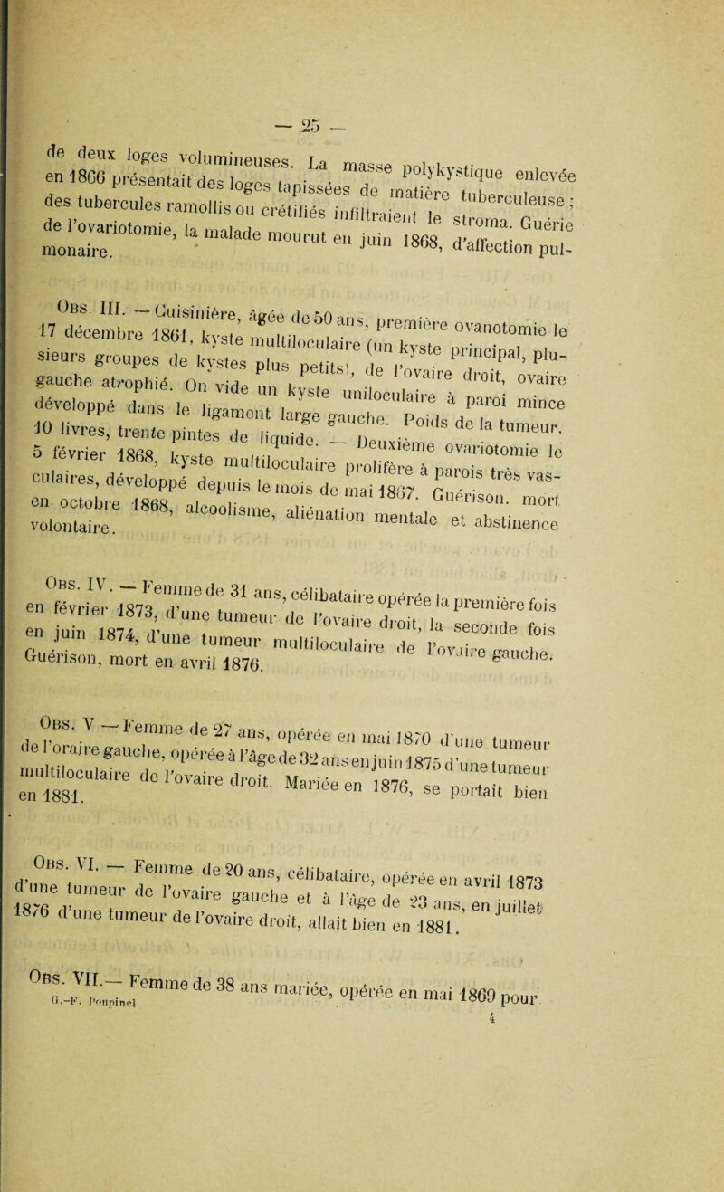 tîe deux loges volumineuses fq mQC:, , en 1860 présent.,'1 des loges lèpasée, de „Stfc T*’ des tubercules ramollis ou créliliés intittr.ient e s c ^t! de 1 ovariotomie la moiorin G kiioma. Guerie auuiumie, la malade mourut en juin 1868 ri'offnnf monaire. ' ’ f affection pui- Obs. III. — Cuisinière, âsrée de^Onn- 17 décembre 1861 kyste mulïil i “%premiere °^notomie le sieurs groupes de kystes plus petits) de r„'v f ’ P gauche atrophié On vide , ’ ovaue dioit, ovaire ,!Lef r'iiie0 rtz** 5 février -tSfis i ^ Deuxieme ovariotomie le ,Vnei 1868> kyste multiloculaire prolifère à mrei= , - culaires, déveloDDé denniur i • , 6 a parois très vas- ’ «crvciuppe uepuis le mois dp mai n • • en octobre 1868 alcoolisme T- V Guérison, mort volontaire. ' ’ ' ltna'Iün mentale et. abstinence enÏvrim-' 1813 T' Z ^ anS’cé,lbatail e «e la première fois en uto sîf“f d° |,0Va,re (lTOit’ ]a seconde fois en u,n 1874, dune tumeur multiloculaire de l’ovdre Me Guérison, mort en avril 1876. gauche. de p6* ~*Fe,mme de27 ans’ °Pél’ée en mai 1870 d’une tumeur enim l0Valredr01t Mariéeen ^ se portait bien Ons. AI. Femme de 20 ans, célibataire, opérée en avril [87‘t d u„e tumeur de l'ovaire gauche et à VC*e l ZZTZel ‘ c une tumeur de 1 ovaire droit, allait bien en 1881. ZZjr™ de 38 ans mariée’ opérée en mai U pour