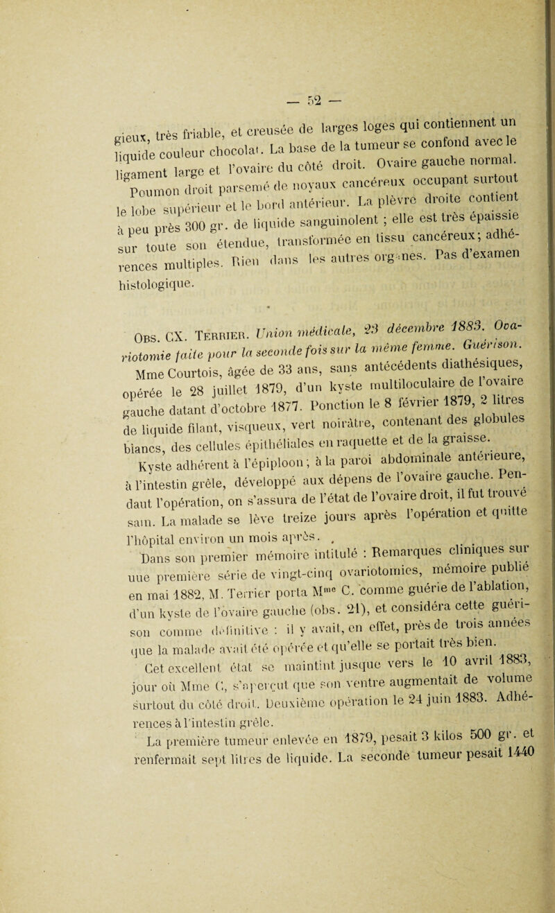 — 5C2 R16«x très friable, et creusée de larges loges qui contiennent un Cde couleur cbocola.. La base de la tumeur se confond avec le liment largo et l’ovaire du côté droit. Ovaire gauche norma poumon droit parsemé de noyaux cancéreux occupant surtout le lobe supérieur elle bord antérieur. La plèvre droite contrent près 300 gr. de liquide sanguinolent ; elle est très épaissie sur toute son étendue, transformée en tissu cancéreux, a renceimultipies. Rien dans les autres org mes. Pas d’examen histologique. Obs CX. Terrier. Union médicale, 23 décembre 1883. Ooa- riotomie /aile pour la seconde fois sur la même femme Guer.son. Mme Courtois, âgée de 33 ans, sans antécédents diathesiques, onérée le 28 juillet 1879, d’un kyste multiloculaire de 1 ovaire gauche datant d’octobre 1877. Ponction le 8 février 1879, 2 .très de liquide filant, visqueux, vert noirâtre, contenant des globules blancs, des cellules épithéliales en raquette et de la graisse. Kyste adhérent à l’épiploon ; à la paroi abdominale anterieure, à l’intestin grêle, développé aux dépens de 1 ovaii e gauc îe. en daut l’opération, on s’assura de l’état de l’ovaire droit, il fut trouve sam. La malade se lève treize jours après l’operation et quitte l’hôpital environ un mois après. . _ . Dans son premier mémoire intitulé : Remarques cliniques sur uue première série de vingt-cinq ovariotomies, mémoire publi en mai 1882, M. Terrier porta M« C. comme guérie de l’ablation, d’un kyste de l’ovaire gauche (obs. 21), et considéra cette guéri¬ son comme définitive : il y avait, en effet, près de trois années que la malade avait été opérée et qu’elle se portait très bien. Cet excellent état se maintint jusque vers le 10 avril 1 8 , jour où Mme C, s’aperçut que son ventre augmentait de volume surtout du côté droit. Deuxième opération le 24 juin 1883. Adhé- rences à l'intestin grêle. La première tumeur enlevée en 1879, pesait 3 kilos 500 gi. et renfermait sept litres de liquide. La seconde tumeui pesait 1440