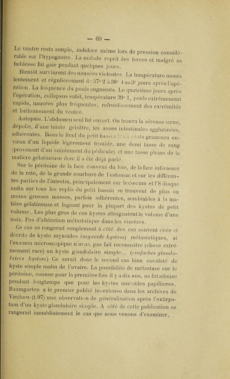 \ — 69 — Le ventre resta souple, indolore même lors de pression considé¬ rable sur 1 hypogastre. La malade reprit des forces et malgré sa faiblesse fut gaie pendant quelques jours. Bientôt survinrent des nausées violentes. La température monta lentement et régulièrement de. 37» 2 à 38” 4 au 3” jours après l'opé¬ ration. La fréquence du pouls augmenta. Le quatrième jours après l’opération, collapsus subit, température 39” !, pouls extrêmement lapide, nausées plus fréquentes; refroidissement des extrémités et ballonnement du ventre. Autopsie. L’abdomen seul fut ouvert. On trouva la séreuse terne, dépolie, d une teinte grisâtre, les anses intestinales agglutinées adhérentes. Dans le fond du petit bassin trois cents grammes en¬ viron d un liquide légèrement trouble, une demi tasse de sang (provenant d'un suintement du pédicule) et une tasse pleine de la matière gélatineuse dont il a été déjà parlé. Sur le péritoine de la face convexe du foie, de la face inférieure de la late, de la grande courbure de 1 estomac et sur les différen¬ tes parties de l’intestin, principalement sur le cæcum et l’S iliaque enfin sur tous les replis du petit bassin se trouvent de plus ou moins grosses masses, parfois adhérentes, semblables à la ma* tièie gélatineuse et logeant pour la plupart des kystes de petit volume. Les plus gios de ces kystes atteignaient le volume d’une noix. Pas d altération métastatique dans les viscères. Ce cas se langerait simplement a côté des cas souvent cités et décrits de kyste myxoïdes (myxoïde kystom) métastatiques, si 1 examen microscopique n avau pas fait reconnaître (chose extrê¬ mement tare) un kyste glandulaire simple... (cinfaches glandu¬ laires kystom) Ce serait donc le second cas bien constaté de kyste simple malin de l’ovaire. La possibilité de métastase sur le péi itoine, connue pour la première fois ii y a dix ans, ne fut admise pendant longtemps que pour les kystes mucoïdes papillaires. Baurngaiten a le premier publié m-extenso dans les archives de Virchow (t.97) une observation de généralisation après l’extirpa¬ tion d’un kyste glandulaire simple. A côté de cette publication se langerait immédiatement le cas que nous venons d’examiner.