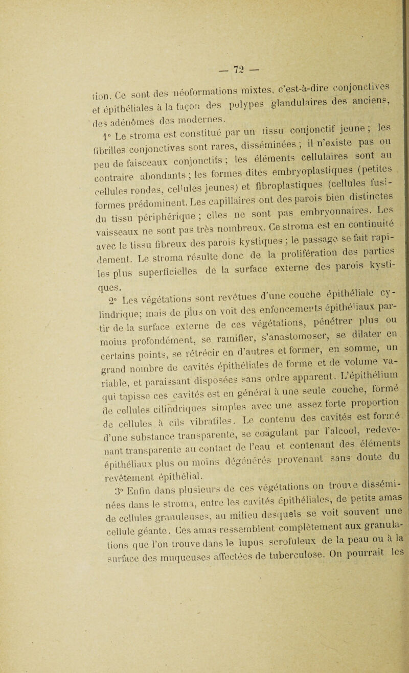 lion Ce sont des néoformations mixtes, c’est-à-dire conjonctives et épithéliales à la façon des polypes glandulaires des anciens, des adénômes des modernes. . . . , 1» Le stroma est constitué par un tissu conjonctif jeune , • fibrilles conjonctives sont rares, disséminées ; il n existe pas ou peu de faisceaux conjonctifs; les éléments cellulaires son au contraire abondants ; les formes dites embryoplastiques (petites cellules rondes, cellules jeunes) et flbroplastiques (cellules fus,- formes prédominent. Les capillaires ont des parois bien distinctes du tissu périphérique ; elles ne sont pas embryonnaires. Les vaisseaux ne sont pas très nombreux. Ce stroma est en continuité avec le tissu fibreux des parois kystiques ; le passage se lait tapi dement. Le stroma résulte donc de la prolifération des parties les plus superficielles de la surface externe des parois iya i qUJ Les végétations sont revêtues d’une couche épithéliale cy¬ lindrique; mais de plus on voit des enfoncements épitheliaux par¬ tir de la surface externe de ces végétations, pénétrer plus ou moins profondément, se ramifier, s’anastomoser, se dilater en certains points, se rétrécir en d’autres et former, en somme, un grand nombre de cavités épithéliales de forme et de volume va¬ riable, et paraissant disposées sans ordre apparent. L epithelium qui tapisse ces cavités est en général à une seule couche, tonne de cellules cilihdriques simples avec une assez torte propor ion de cellules à cils vibratiles. Le contenu des cavités est forme d’une substance transparente, se coagulant par 1 alcool, le ave¬ nant transparente au contact de l’eau et contenant des éléments épithéliaux plus ou moins dégénérés provenant sans doute du revêtement épithélial. , . 3» Enfin dans plusieurs de ces végétations on trouve dissémi¬ nées dans le stroma, entre les cavités épithéliales, de petits amas de cellules granuleuses, au milieu desquels se voit souvent une cellule géante. Ces amas ressemblent complètement aux granula¬ tions que l’on trouve dans le lupus scrofuleux de la peau ou a la surface des muqueuses affectées de tuberculose. On pounait les